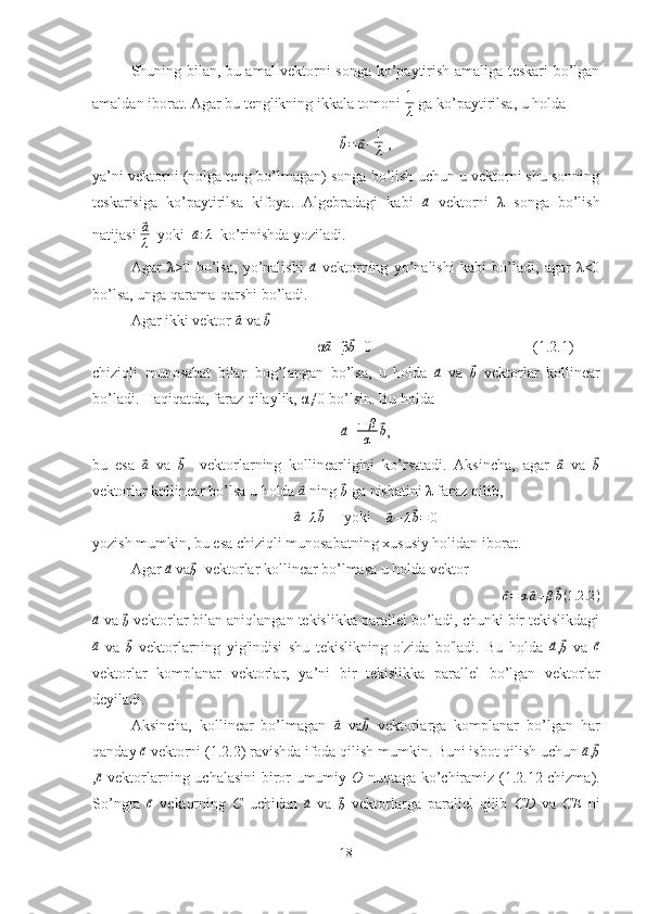 Shuning bilan, bu amal vektorni songa ko’paytirish amaliga teskari bo’lgan
amaldan iborat. Agar bu tenglikning ikkala tomoni 1
λ  ga ko’paytirilsa, u holda	
⃗b=	⃗a·
  1
λ  ,
ya’ni vektorni (nolga teng bo’lmagan) songa bo’lish uchun u vektorni shu sonning
teskarisiga   ko’paytirilsa   kifoya.   Algebradagi   kabi  	
⃗a   vektorni   λ   songa   bo’lish
natijasi 	
⃗a
λ   yoki  	⃗ a : λ
  ko’rinishda yoziladi.
Agar   λ>0   bo’lsa,   yo’nalishi  	
⃗a   vektorning   yo’nalishi   kabi   bo’ladi,   agar   λ<0
bo’lsa, unga qarama-qarshi bo’ladi.
Agar ikki vektor 	
⃗a  va 	⃗b  
α	
⃗ a
+β	⃗
b =0  (1.2.1)
chiziqli   munosabat   bilan   bog’langan   bo’lsa,   u   holda  	
⃗a   va  	⃗b   vektorlar   kollinear
bo’ladi. Haqiqatda, faraz qilaylik, α≠0 bo’lsin. Bu holda	
⃗a
= − β
α	⃗ b
,
bu   esa  	
⃗ a
  va  	⃗
b     vektorlarning   kollinearligini   ko’rsatadi.   Aksincha,   agar  	⃗ a
  va  	⃗
b
vektorlar kollinear bo’lsa u holda 	
⃗a  ning 	⃗b  ga nisbatini λ faraz qilib,	
⃗a
=	λ⃗b      yoki    	⃗a−	λ⃗b=	0
yozish mumkin, bu esa chiziqli munosabatning xususiy holidan iborat.
Agar 	
⃗a  va	⃗
b   vektorlar kollinear bo’lmasa u holda vektor	
⃗
c = α	⃗ a + β	⃗ b ( 1.2 .2 )	
⃗a
 va 	⃗b  vektorlar bilan aniqlangan tekislikka parallel bo’ladi, chunki bir tekislikdagi	
⃗
a
  va  	⃗
b   vektorlarning   yig'indisi   shu   tekislikning   o'zida   bo'ladi.   Bu   holda  	⃗a ,	⃗
b   va  	⃗ c
vektorlar   komplanar   vektorlar,   ya’ni   bir   tekislikka   parallel   bo’lgan   vektorlar
deyiladi.
Aksincha,   kollinear   bo’lmagan  	
⃗a   va	⃗b   vektorlarga   komplanar   bo’lgan   har
qanday 	
⃗ c
 vektorni (1.2.2) ravishda ifoda qilish mumkin. Buni isbot qilish uchun 	⃗ a
,	⃗
b
,	
⃗c   vektorlarning uchalasini biror umumiy   O   nuqtaga ko’chiramiz (1.2.12-chizma).
So’ngra  	
⃗ c
  vektorning   C   uchidan  	⃗a   va  	⃗
b   vektorlarga   parallel   qilib   CD   va   CE   ni
18 