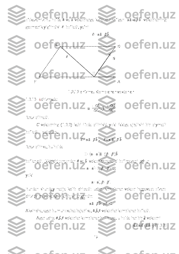 O⃗cC
D
B
F Ao’tkazamiz.Bu holda  	
⃗a   va  	⃗b   vektorlarga kollinear bo’lgan   	α⃗ava	β⃗b    vektorlarning
geometrik yig’indisi  	
⃗ c
  bo’ladi, ya’ni	
⃗c=	α⃗a+β⃗b.
1.2.12-chizma. Komplanar vektorlar
1.2.12 − ¿
chizmada:
α= − OE
OA ;
β=
−OD
OB
faraz qilinadi.
C   vektorning   (1.2.2)   kabi   ifoda   qilinishi   yoki   ikkiga   ajralishi   bir   qiymatli
bo’ladi. Haqiqatan,	
⃗c=	α⃗a+β⃗b
 ,    	⃗c=	α'⃗a+β'⃗b
faraz qilinsa, bu holda
0 =	
( α − α '	)⃗
a + ( β − β '
)	⃗ b
bo’lar edi. Ikkinchi tomondan 	
⃗a  va 	⃗b   vektorlar parallel bo’lmagani uchun
α−	α'=0,β−	β'=0,
yoki	
α=	α',β=	β'.
Bundan   shunday   natija   kelib   chiqadi:   uchta   komplanar   vektor   hamavaqt   o’zaro
chiziqli munosabat bilan bog’langandir:	
α⃗a+β⃗b+γ⃗c=0
.
Aksincha, agar bu munosabat bajarilsa, 	
⃗ a
,	⃗
b ,	⃗ c
 vektorlar komplanar bo’ladi.
Agar uchta 	
⃗a ,	⃗b ,	⃗c  vektorlar komplanar bo’lmasa, u holda har bir 	⃗d  vektorni	
⃗d=	α⃗a+β⃗b+γ⃗c(1.2	.3)
19 