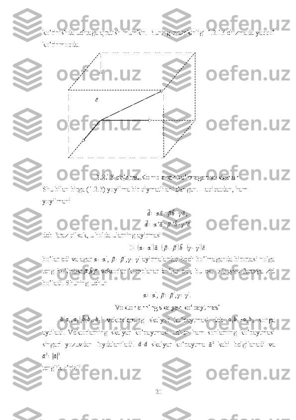 ⃗cko’rinishda uchtaga ajratish mumkin. Buning mumkinligi 1.2.13-chizmada yaqqol
ko’rinmoqda. 
1.2.13-chizma. Komplanar bo’lmagan vektorlar
Shu bilan birga (1.2.3) yoyilma bir qiymatli aniqlangan. Haqiqatdan, ham 
yoyilmani	
⃗
d = α	⃗ a + β	⃗ b + γ	⃗ c ,	
⃗d=	α'⃗a+β'⃗b+γ'⃗c
deb faraz qilsak, u holda ularning ayirmasi
0 =	
( α − α '	)⃗
a +	( β − β '	)⃗
b +	( γ − γ '	)⃗
c
bo’lar edi va agar 
α − α '
,  
β − β '
, γ − γ '
 ayirmalardan hech bo’lmaganda birortasi nolga
teng   bo’lmasa,	
⃗a ,	⃗
b ,	⃗ c
  vektorlar   komplanar   bo’lar   edi,   bu   esa   qilingan   farazga   zid
bo’ladi. Shuning uchun	
α=	α',
 β=	β',γ=γ'.
Vektorlarning skalyar ko’paytmasi	
⃗a(a1,a2)
,⃗b(b1,b2)   vektorlarning   skalyar   ko’paytmasi   deb   a
1 b
1 + a
2 b
2   songa
aytiladi.   Vektorlarning   skalyar   ko’paytmasi   uchun   ham   sonlarning   ko’paytmasi
singari   yozuvdan   foydalaniladi.  	
⃗a·⃗a   skalyar   ko’paytma  	⃗
a 2
  kabi   belgilanadi   va	
⃗a2=|⃗a|2
tenglik o’rinli
20 