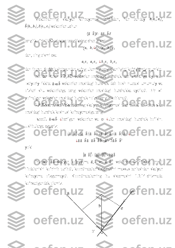 y x
O abVektorlarning   skalyar   ko’paytmasi   ta’rifidan,   har   qanday  ⃗a(a1,a2) ,	
⃗
b( b
1 , b
2	) ,⃗ c( c
1 , c
2	)  vektorlar uchun
(	
⃗a+⃗b )	⃗c=	⃗a⃗c+⃗b⃗c
tenglik o’rinli. Haqiqatan tenglikning chap qismi 
(	
a1+b1¿c1+(a2+b2)c2
dan, o'ng qismi esa	
a1c1+a2c2+¿
 b1c1+b2c2
dan iborat. Soddalashtirgandan so’ng ularning teng ekanligini ko’rishimiz mumkin.
Noldan   farqli  	
⃗AB	,⃗AC   vektorlar   orasidagi   burchak   deb  	∠BAC   ga   aytiladi.
Ixtiyoriy   ikkita  	
⃗
a va	⃗ b   vektorlar   orasidagi   burchak   deb   bosh   nuqtasi   umumuiy   va
o’zlari   shu   vektorlarga   teng   vektorlar   orasidagi   burchakka   aytiladi.   Bir   xil
yo’nalgan vektorlar orasidagi burchak nolga  teng hisoblanadi.
1.2.3-teorema:   Vektorlarning skalyar ko’paytmasi ular modullari bilan ular
orasidagi burchak kosinusi ko’paytmasiga teng.
Isboti.  	
⃗ava	⃗b−¿ berilgan   vektorlar   va   φ − ¿
ular   orasidagi   burchak   bo’lsin.
Ushbularga egamiz:	
(⃗
a +	⃗ b) 2
=	(⃗ a +	⃗ b)(⃗ a +	⃗ b) =	(⃗ a +	⃗ b) ·⃗ a +	(⃗ a +	⃗ b) ·⃗ b = ¿	
¿⃗a⃗a+⃗b⃗a+⃗a⃗b+⃗b⃗b=	⃗a2+2⃗a⃗b+⃗b2
yoki	
|⃗a+⃗b|2=|⃗a|2+|⃗b|2+2⃗a⃗b
Bundan  	
⃗a⃗b   skalyar   ko’paytma  	⃗a,⃗b   va  	⃗a+⃗b     vektorlar   uzunliklari   orqali
ifodalanishi   ko’rinib   turibdi,   koordinatalar   sistemasini   maxsus   tanlashdan   skalyar
ko’paytma   o’zgarmaydi.   Koordinatalarning   bu   sistemasini   1.2.14-chizmada
ko’rsatigandek olamiz.
21 