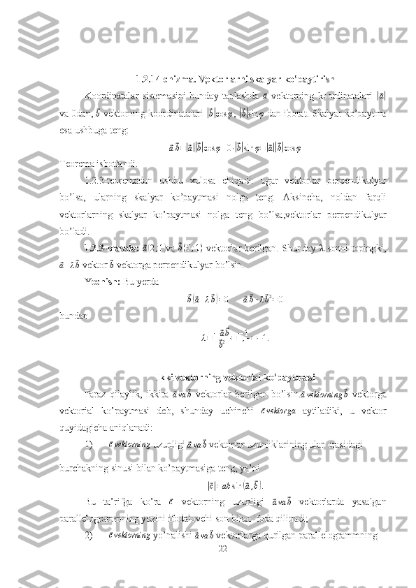 1.2.14-chizma. Vektorlarni skalyar ko’paytirish
Koordinatalar   sistemasini   bunday   tanlashda  ⃗a   vektorning   koordinatalari  	|⃗ a|
va 0dan, 	
⃗b  vektorning koordinatalari 	|⃗b|cos	φ , 	|⃗b|sin	φ  dan iborat. Skalyar ko’paytma
esa ushbuga teng:	
⃗
a⃗ b =	|⃗ a||⃗ b| cos φ + 0 ·	|⃗ b| sin φ =	|⃗ a||⃗ b| cos φ
Teorema isbotlandi.
1.2.3-teoremadan   ushbu   xulosa   chiqadi:   agar   vektorlar   perpendikulyar
bo’lsa,   ularning   skalyar   ko’paytmasi   nolga   teng.   Aksincha,   noldan   farqli
vektorlarning   skalyar   ko’paytmasi   nolga   teng   bo’lsa,vektorlar   perpendikulyar
bo’ladi.
1.2.3-masala:  	
⃗a(2;1) va  	⃗ b ( 0 ; 1 )
  vektorlar berilgan. Shunday λ sonni topingki,	
⃗
a + λ	⃗ b  vektor 	⃗
b  vektorga perpendikulyar bo’lsin.
Yechish:  Bu yerda	
⃗
b(⃗ a + λ	⃗ b) = 0       	⃗a⃗b+λ⃗b2=	0
bundan	
λ=	−⃗a⃗b
⃗b2	=−1
1	=−1.
Ikki vektorning vektorial ko’paytmasi
Faraz   qilaylik,   ikkita  	
⃗ava	⃗b   vektorlar   berilgan   bo’lsin.	⃗avektorning	⃗b   vektorga
vektorial   ko’paytmasi   deb,   shunday   uchinchi  	
⃗ c vektorga
  aytiladiki,   u   vektor
quyidagicha aniqlanadi:
1)	
⃗ c vektorning
 uzunligi 	⃗
a va	⃗ b  vektorlar uzunliklarining ular orasidagi 
burchakning sinusi bilan ko’paytmasiga teng, ya’ni
|⃗c|=ab	sin	(⃗a,⃗b).
Bu   ta’rifga   ko’ra  	
⃗c   vektorning   uzunligi  	⃗ava	⃗b   vektorlarda   yasalgan
parallelogrammning yuzini ifodalovchi son bilan ifoda qilinadi;
2)	
⃗cvektorning  yo’nalishi 	⃗ava	⃗b  vektorlarga qurilgan parallelogrammning
22 