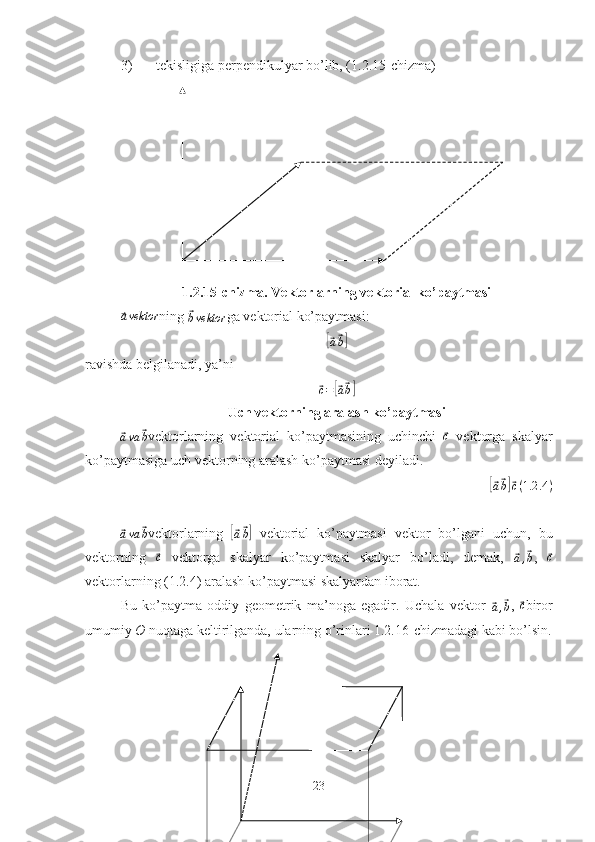 3) tekisligiga perpendikulyar bo’lib, (1.2.15-chizma)
1.2.15-chizma. Vektorlarning vektorial ko’paytmasi⃗avektor
ning 	⃗bvektor ga vektorial ko’paytmasi:	
[⃗
a⃗ b]
ravishda belgilanadi, ya’ni	
⃗
c =	[⃗ a⃗ b]
Uch vektorning aralash ko’paytmasi	
⃗ava	⃗b
vektorlarning   vektorial   ko’paytmasining   uchinchi  	⃗c   vektorga   skalyar
ko’paytmasiga uch vektorning aralash ko’paytmasi deyiladi.	
[⃗
a⃗ b]⃗ c ( 1.2 .4 )	
⃗ava	⃗b
vektorlarning  	[⃗a⃗b]   vektorial   ko’paytmasi   vektor   bo’lgani   uchun,   bu
vektorning  	
⃗c   vektorga   skalyar   ko’paytmasi   skalyar   bo’ladi,   demak,  	⃗a,⃗b ,  	⃗c
vektorlarning (1.2.4) aralash ko’paytmasi skalyardan iborat.
Bu   ko’paytma   oddiy   geometrik   ma’noga   egadir.   Uchala   vektor  	
⃗a,⃗b ,  	⃗c biror
umumiy  O  nuqtaga keltirilganda, ularning o’rinlari 1.2.16-chizmadagi kabi bo’lsin.
23 