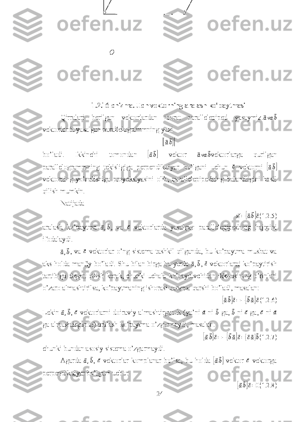 1.2.16-chizma. Uch vektorning aralash ko’paytmasi
Qirralari   berilgan   vektorlardan   iborat   parallelepiped   yasaymiz.⃗ava	⃗b
vektorlarda yasalgan parallelogrammning yuzi	
|[⃗a⃗b]|
bo’ladi.   Ikkinchi   tomondan  	
[⃗a⃗b]   vektor  	⃗ava	⃗b vektorlarga   qurilgan
parallelogrammning   tekisligiga   perpendikulyar   bo’lgani   uchun  	
⃗ c
  vektorni  	[⃗a⃗b]
vektorning   yo’nalishiga   proyeksiyasini   olib,   parallelepipedning   balandligini   hosil
qilish mumkin.
Natijada
V =	
[⃗ a⃗ b]⃗ c ( 1.2 .5 )
aralash   ko’paytma  	
⃗a,⃗b ,   va  	⃗ c
  vektorlarda   yasalgan   parallelepipedning   hajmini
ifodalaydi.	
⃗a,⃗b
,  va  	⃗c   vektorlar   o’ng  sistema   tashkil   qilganda,  bu   ko’paytma   musbat   va
aks holda manfiy bo’ladi. Shu bilan birga bu yerda  	
⃗a,⃗b ,  	⃗c   vektorlarni ko’paytirish
tartibiga  diqqat  qilish  kerak,  chunki  uchala  ko’paytuvchidan ikkitasining  o’rinlari
o’zaro almashtirilsa, ko’paytmaning ishorasi qarama-qarshi bo’ladi, masalan:	
[⃗
a⃗ b]⃗ c = −	[⃗ b⃗ a]⃗ c ( 1.2 .6 )
Lekin  	
⃗a,⃗b ,  	⃗c   vektorlarni doiraviy almashtirganda (ya’ni  	⃗a   ni  	⃗b   ga,  	⃗b   ni  	⃗c   ga,  	⃗c   ni  	⃗a
ga almashtirganda) aralash ko’paytma o’zgarmaydi, masalan:	
[⃗a⃗b]⃗c=−[⃗b⃗a]⃗c=[⃗c⃗a]⃗b(1.2	.7)
chunki bundan asosiy sistema o’zgarmaydi.
Agarda  	
⃗a,⃗b ,  	⃗c   vektorlar   komplanar   bo’lsa,   bu   holda  	[⃗
a⃗ b]   vektor  	⃗c   vektorga
perpendikulyar bo’lgani uchun	
[⃗
a⃗ b]⃗ c = 0 ( 1.2 .8 )
24O 