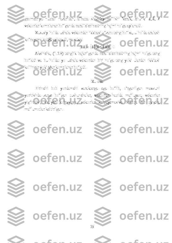 geometriya   nuqtai   nazaridan,   albatta   shunday   bo’lishi   kerak,   chunki  ⃗a,⃗b ,  	⃗c
vektorlar komplanar bo’lganda parallelepipedning hajmi nolga aylanadi.
Xususiy holda uchala vektordan ikkitasi o’zaro teng bo’lsa, u holda aralash
ko’paytma nolga aylanadi, masalan:	
[⃗a⃗a]⃗b=[⃗a⃗b]⃗a=[⃗b⃗a]⃗a=0
Aksincha,   (1.2.8)   tenglik   bajarilganda   parallelepipedning   hajmi   nolga   teng
bo’ladi   va   bu   holda:   yo   uchala   vektordan   biri   nolga   teng   yoki   ulardan   ikkitasi
kollinear yoki ular komplanar bo’ladi.
Xulosa
Birinchi   bob   yordamchi   xarakterga   ega   bo’lib,   o’rganilgan   mavzuni
yoritishda   zarur   bo’lgan   tushunchalar,   vektorlar   haqida   ma’lumot,   vektorlar
yig’indisi,   skalyar   ko’paytma,   vektorlar   ko’paytmasiva   boshqa   bir   qancha
ma’lumotlar keltirilgan. 
25 