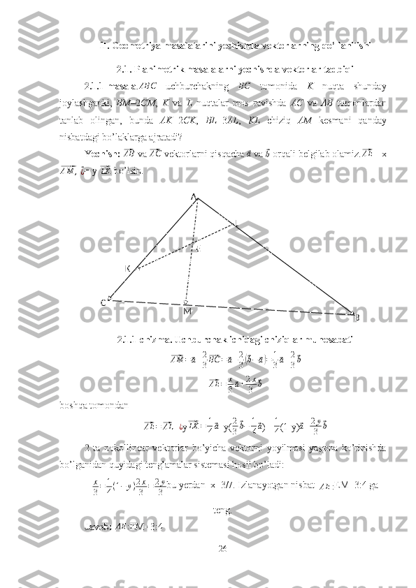 A
C
BMK L
EII. Geometriya masalalarini yechishda vektorlarning qo’llanilishi
2.1. Planimetrik masalalarni yechishda vektorlar tadbiqi
2.1.1-masala .ABC   uchburchakning  	BC   tomonida   K   nuqta   shunday
joylashganki,   BM =2 CM ,   K   va   L   nuqtalar   mos   ravishda   AC   va   AB   tomonlardan
tanlab   olingan,   bunda   AK =2 CK ,   BL =3 AL ,   KL   chiziq   AM   kesmani   qanday
nisbatdagi bo’laklarga ajratadi?
Yechish:  	
⃗AB  va 	⃗AC  vektorlarni qisqacha 	⃗a  va 	⃗b  orqali belgilab olamiz.	⃗AE = x	
⃗
AM ,
 	⃗
¿ = y 	⃗LK  bo’lsin.
2.1.1-chizma. Uchburchak ichidagi chiziqlar munosabati	
⃗AM	=	⃗a+2
3
⃗BC	=⃗a+2
3(⃗b−	⃗a)=	1
3⃗a+2
3
⃗b	
⃗
AE = x
3	⃗ a + 2 x
3	⃗ b
boshqa tomondan	
⃗AE	=⃗AL	+¿
y	⃗LK	=	1
4⃗a +y( 2
3	⃗ b − 1
4	⃗ a
)=  1
4 (1-y)	⃗ a + 2 y
3	⃗ b
2   ta   nokollinear   vektorlar   bo’yicha   vektorni   yoyilmasi   yagona   ko’rinishda
bo’lganidan quyidagi tenglamalar sistemasi hosil bo’ladi:	
x
3=	1
4(1−	y)2x
3	=	2y
3
bu yerdan  x=3/7. Izlanayotgan nisbat  
AE : EM=3:4 ga
teng. 
Javob: 	
AE	: EM=3:4
26 