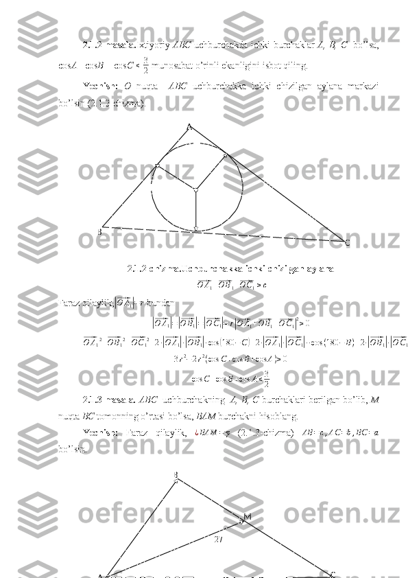 B
A CMA
B
CO2.1.2 masala. Ixtiyoriy   ABC   uchburchakda ichki burchaklar   A, B, C     bo’lsa,
cos A + cos B  + cos C   ≤
  3
2  munosabat o’rinli ekanligini isbot qiling.
Yechish:   O   nuqta     ABC   uchburchakka   ichki   chizilgan   aylana   markazi
bo’lsin (2.1.2-chizma).
2.1.2-chizma.Uchburchakka ichki chizilgan aylana
|⃗ O A
1 +	⃗ O B
1 +	⃗ O C
1 |	≥c
Faraz qilaylik,	
|⃗ O A
1	| = r
 bundan	
|⃗O	A1|=|⃗O	B1|=|⃗O	C1|=	r|⃗
O A
1 +	⃗ O B
1 +	⃗ O C
1	| 2
≥ 0	
⃗O	A12+⃗O	B12+⃗OC12+2·|⃗O	A1|·|⃗O	B1|·cos	(180	−C	)+2·|⃗O	A1|·|⃗O	C1|··cos	(180	−	B)+2·|⃗O	B1|·|⃗O	C1|·cos	(180	−	A)≥0
3 r 2
− 2 r 2
( cos C + cos B + cos A ) ≥ 0  
cos C + cos B + cos A ≤ 3
2
2.1.3 masala .  ABC    uchburchakning    A, B, C  burchaklari berilgan bo’lib,  M
nuqta  BC  tomonning o’rtasi bo’lsa,  BAM  burchakni hisoblang.
Yechish:   Faraz   qilaylik,  	
¿BAM	=φ   (2.1.3-chizma)  	AB	=c,AC	=b,BC	=a
bo’lsin.
27 