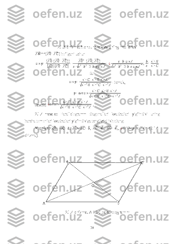 B
C
DO
A 2.1.3-chizma. Uchburchak va uning medianasi⃗
AM ↑ ↑ (	⃗ AB +	⃗ AC )
 bo’lgani uchun	
cos	φ=	(⃗AB	·(⃗AB	+⃗AC	))	
|⃗AB	|·|⃗AB	+⃗AC	|=	
⃗AB	2+(⃗AB	,⃗AC	)	
c·√c2+b2+2·b·ccos	A
=¿	c+b·cos	A	
√c2+b2+2·b·ccos	A
va  b
c = sin B
sin C
dan
cos φ = sin C + sin B · sin A	
√
sin 2
B + sin 2
C + sin 2
A .
Demak,
φ = arc cos sin C + sin B · sin A	
√
sin 2
B + sin 2
C + sin 2
A
Javob: 	
¿arc	cos	sin	C+sin	B·sin	A	
√sin	2B+sin	2C+sin	2A  .
2.1.4-masala:   Parallelogramm   diagonallari   kvadratlari   yig’indisi   uning
barcha tomonlari kvadratlari yig’indisiga tengligini isbotlang.
Yechish:  	
⃗ AB =	⃗ DC =	⃗ a
,  	⃗
AD =	⃗ BC =	⃗ b ,  	⃗ AC =	⃗ d
1 ,  	⃗ BD =	⃗ d
2 ,   ¿ BAD = φ
  bo’lsin   (2.1.4-
chizma).
2.1.4-chizma. ABCD parallelogramm
28 