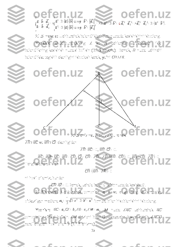 A
C BH{
⃗a+⃗b=⃗d1	
⃗a−⃗b=⃗d2
⇒	
{
⃗a2+2·|⃗a|·|⃗b|·cos	φ+⃗b2=|⃗d1|2	
⃗a2−2·|⃗a|·|⃗b|·cos	φ+⃗b2=|⃗d2|2⇒	2·⃗a2+2·⃗b2=¿⃗d12+⃗d22⇒	⃗d12+⃗d22=2·(⃗a2+⃗b2).2.1.5-masala:  Uchburchak balandliklari bitta nuqtada kesishishini isbotlang.
Yechish:   H -uchburchakning   A   va   B   uchlaridan   o’tkazilgan   ikki
balandlikning   kesishish   nuqtasi   bo’lsin   (2.1.5-chizma).   Demak,   H   nuqta   uchinchi
balandlikka tegishli ekanligini isbotlash kerak, ya’ni 	
CH	⊥AB .
2.1.5-chizma. ABC uchburchak	
⃗AH	⊥⃗BC
 va 	⃗BH	⊥⃗CA  ekanligidan	
⃗
AH ·	⃗ BC = 0
, 	⃗ BH ·	⃗ CA = 0
.	
⃗BC	=⃗BH	+⃗HC	=⃗BH	−⃗CH
, 	⃗CA	=⃗CH	−⃗AH .  	⃗
AH ·	(⃗ BH −	⃗ CH	) = 0 , 	⃗
BH ·	(⃗ CH −	⃗ AH	) = 0
Tengliklarni qo’shib	
⃗CH	·(⃗BH	−⃗AH	)=0
ni hosil qilamiz, bundan	
⃗CH	·⃗BA	=	0.
Demak, uchala balandlik bir nuqtada kesishadi.
2.1.6-masala:   Uchburchak   tomonlari   a,   b   va   c   ga   teng.   a   tomoniga
o’tkazilgan mediana  m
a = 1
2	
√ 2 · c 2
+ 2 · b 2
− a 2
 formula bilan hisoblanishini isbotlang.
Yechish:  	
BC	=	a,CA	=b,AB	=c,AM	=	ma .   M   nuqta   ABC   uchburchak   BC
tomonining o’rtasi bo’lsin.   AM   chiziqni biror   D   nuqtagacha davom ettirib,   ABCD
parallelogram hosil qilamiz (2.1.6-chizma).
29 