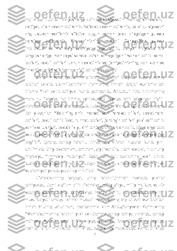 majlisidagi nutqida “ Biz yoshlarga doir davlat   siyosatini hech og‘ishmasdan,   -
qat’iyat   bilan   davom   ettiramiz.   Nafaqat   davom   ettiramiz,   balki   bu   siyosatni
eng   ustuvor   vazifamiz   sifatida   bugun   zamon   talab   qilayotgan   yuksak
darajaga   ko‘taramiz.   Yoshlarimizning   mustaqil   fikrlaydigan,   yuksak
intellektual   va   ma’naviy   salohiyatga   ega   bo‘lib,   dunyo   miqyosida   o‘z
tengdoshlariga   hech   qaysi   sohada   bo‘sh   kelmaydigan   insonlar   bo‘lib   kamol
topishi,   baxtli   bo‘lishi   uchun   davlatimiz   va   jamiyatimizning   bor   kuch   va
imkoniyatlarini safarbar etamiz ” deb ta’kidlagan edi.
Biz ta’lim va tarbiya tizimining barcha bо‘g‘inlari faoliyatini bugungi zamon
talablari   asosida   takomillashtirishni   o‘zimizning   birinchi   darajali   vazifamiz   deb
bilamiz.   Yosh   avlod   tarbiyasi   haqida   gapirganda,   Abdurauf   Fitrat   bobomizning
mana   bu   fikrlariga   har   birimiz,   ayniqsa,   endi   hayotga   kirib   kelayotgan   o‘g‘il-
qizlarimiz   amal   qilishlarini   men   juda-juda   istardim.   Mana,   ulug‘   ajdodimiz   nima
deb   yozganlar:   “Xalqning   aniq   maqsad   sari   harakat   qilishi,   davlatmand
bo‘lishi,   baxtli   bo‘lib   izzat-hurmat   topishi,   jahongir   bo‘lishi   yoki   zaif   bo‘lib
xorlikka tushishi, baxtsizlik yukini tortishi, e’tibordan qolib, o‘zgalarga tobe
va qul, asir bo‘lishi ularning o‘z ota-onalaridan bolalikda olgan tarbiyalariga
bog‘liq”.   Qarang,   qanday   bebaho,   oltinga   teng   so‘zlar!   Bugungi   kunda   yon-
atrofimizda   diniy   ekstremizm,   terrorizm,   giyohvandlik,   odam   savdosi,   noqonuniy
migrasiya,   “ommaviy   madaniyat”   degan   turli   balo-qazolarning   xavfi   tobora
kuchayib   borayotganini   hisobga   oladigan   bo‘lsak,   bu   so‘zlarning   chuqur   ma’nosi
va ahamiyati yanada yaqqol ayon bo‘ladi.
O‘zbekistonning   kelajagi,   uning   istiqboli,birinchi   navbatda   yoshlar
tarbiyasiga,   ularni   sog‘lom   qilib   o‘stirishga,   milliy   g‘oya,   milliy   mafkura   va   o‘z
vataniga   sadoqat   ruhida   tarbiyalashga   bog‘liq   bo‘lib,   bu   murakkab   jarayonni
muvaffaqiyatli   amalga   oshirish   mustaqil   mamlakatning   eng   dolzarb   vazifalaridan
biridir.   Shuning   uchun   ham,   Prezidentimiz   Islom   Abdug‘aniyevich   Karimovning
“Mamlakatimizning   istiqboli   yosh   avlodlarimiz   qanday   tarbiya   topishiga,   qanday
ma’naviy   fazilatlar   egasi   bo‘lib   voyaga   yetishiga,   farzandlarimizning   hayotga
nechog‘lik faol munosabati    bo‘lishiga, qanday oliy maqsadlarga xizmat  qilishiga
3 