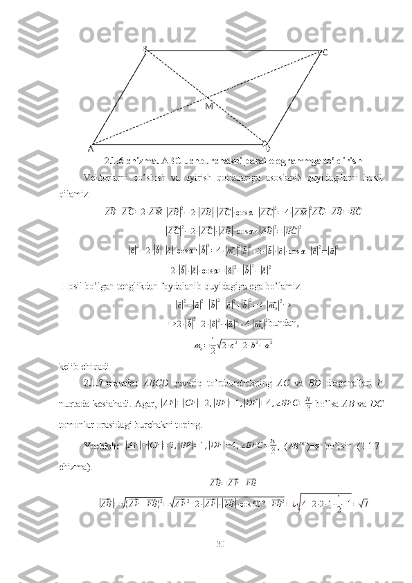 B
C
DM
A
2.1.6-chizma. ABC uchburchakni parallelogrammga to’ldirish 
Vektorlarni   qo’shish   va   ayirish   qoidalariga   asoslanib   quyidagilarni   hosil
qilamiz:⃗
AB +	⃗ AC = 2 ·	⃗ AM
 	|⃗
AB	| 2
− 2 ·	|⃗ AB	| ·|⃗ AC	| · cos α +	|⃗ AC	| 2
= 4 ·	|⃗ AM	| 2⃗AC	−⃗AB	=⃗BC	
|⃗
AC	| 2
− 2 ·	|⃗ AC	| ·|⃗ AB	| · cos α +	|⃗ AB	| 2
=	|⃗ BC	| 2	
|⃗
c| 2
− 2 ·	|⃗ b| ·|⃗ c| · cos α +	|⃗ b| 2
= 4 ·	|⃗ m
a	| 2|⃗b|2+2·|⃗b|·|⃗c|·cos	α+|⃗c|2=|⃗a|2	
2·|⃗b|·|⃗c|·cos	α=|⃗a|2−|⃗b|2−|⃗c|2
 Hosil bo’lgan tenglikdan foydalanib quyidagiga ega bo’lamiz:	
|⃗
c| 2
−	|⃗ a| 2
+	|⃗ b| 2
+	|⃗ c| 2
+	|⃗ b| 2
= 4 ·	|⃗ m
a	| 2
⇒
⇒ 2 ·	
|⃗ b| 2
+ 2 ·	|⃗ c| 2
−	|⃗ a| 2
= 4 ·	|⃗ m
a	| 2
bundan,	
ma=	1
2√2·c2+2·b2−a2
kelib chiqadi
2.1.7-masala:   ABCD   qavariq   to’rtburchakning   AC   va   BD   diagonallari   F
nuqtada kesiahadi. Agar,  	
| AF	| =	| CF	| = 2 ,	| BF	| = 1 ,	| DF	| = 4 , ∠ BFC = π
3   bo’lsa   AB   va   DC
tomonlar orasidagi burchakni toping.
Yechish:  	
| AF	| =	| CF	| = 2 ,	| BF	| = 1 ,	| DF	| = 4 , ∠ BFC = π
3 ,   (	AB	DC )= φ
  bo’lsin   (2.1.7-
chizma).	
⃗
AB =	⃗ AF +	⃗ FB	
|⃗AB	|=	√(⃗AF	+⃗FB	)2=√⃗AF	2+2·|⃗AF	|·|⃗FB	|·cos	60	°+⃗FB	2=¿√4+2·2·1·1
2+1=√7
30 