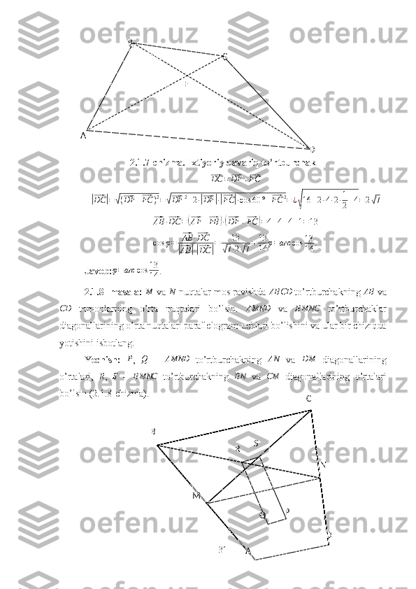 A B
C
DF
M
AB C
DNR S
Q P2.1.7-chizma. Ixtiyoriy qavariq to’rtburchak⃗DC	=⃗DF	+⃗FC	
|⃗
DC	| =	√ (	⃗ DF +	⃗ FC ) 2
=	√⃗ DF 2
+ 2 ·	|⃗ DF	| ·|⃗ FC	| · cos 60 ° +	⃗ FC 2
= ¿	
√ 16 + 2 · 4 · 2 · 1
2 + 4 = 2	√ 7	
⃗
AB ·	⃗ DC =	(⃗ AF +	⃗ FB	) ·(⃗ DF +	⃗ FC	) = 4 + 4 + 4 + 1 = 13	
cos	φ=	⃗AB	·⃗DC	
|⃗AB	|·|⃗DC	|=	13	
√7·2√7=	13
14	φ=arc	cos	13
14	.
Javob: φ = arc cos 13
14 .
2.1.8- masala: 	
M  va 	N  nuqtalar mos ravishda 	ABCD  to’rtburchakning 	AB  va
CD
  tomonlarning   o’rta   nuqtalari   bo’lsin.   AMND
  va  	
BMNC   to’rtburchaklar
diagonallarining o’rta nuqtalari parallelogram uchlari bo’lishini va ular bir chiziqda
yotishini isbotlang.
Yechish:  	
P ,  	Q   –  	AMND   to’rtburchakning  	AN   va  	DM   diagonallarining
o’rtalari,  	
R ,  	S   –  	BMNC   to’rtburchakning   BN
  va   CM
  diagonallarining   o’rtalari
bo’lsin (2.1.8-chizma).
31 