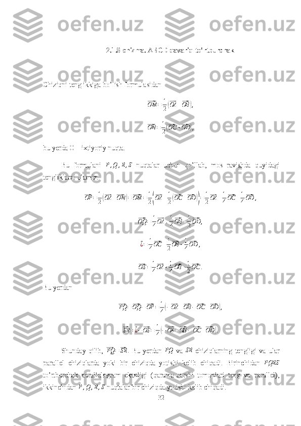 2.1.8-chizma. ABCD qavariq to’rtburchak
Chiziqni teng ikkiga bo’lish formulasidan⃗OM	=	1
2(⃗OA	+⃗OB	),	
⃗ON	=	1
2(⃗OC	+⃗OD	),
bu yerda O – ixtiyoriy nuqta.
Bu   formulani   P , Q , R , S
  nuqtalar   uchun   qo’llab,   mos   ravishda   quyidagi
tengliklarni olamiz:	
⃗
OP = 1
2	(⃗ OA +	⃗ ON	) =	⃗ OM = 1
2	(⃗ OA + 1
2	(⃗ OC +	⃗ OD	)) = 1
2	⃗ OA + 1
4	⃗ OC + 1
4	⃗ OD ,	
⃗
OQ = 1
4	⃗ OA + 1
4	⃗ OB + 1
2	⃗ OD ,	
⃗¿=	1
4
⃗OC	+1
2
⃗OB	+1
4
⃗OD	,	
⃗
OS = 1
4	⃗ OA + 1
4	⃗ OB + 1
2	⃗ OC .
Bu yerdan	
⃗
PQ =	⃗ OQ −	⃗ OP = 1
4	( −	⃗ OA +	⃗ OB −	⃗ OC +	⃗ OD	) ,	
⃗
SR =	⃗ ¿ −	⃗ OS = 1
4	( −	⃗ OA +	⃗ OB −	⃗ OC +	⃗ OD	) .
Shunday   qilib,  	
⃗PQ	=⃗SR	.   Bu   yerdan  	PQ   va  	SR   chiziqlarning   tengligi   va   ular
parallel   chiziqlarda   yoki   bir   chiziqda   yotishi   kelib   chiqadi.   Birinchidan   PQRS
to’rtburchak   parallelogram   ekanligi   (qarama-qarshi   tomonlari   teng   va   parallel),
ikkinchidan  P , Q , R , S
 nuqtalar bir chiziqda yotishi kelib chiqadi.
32 