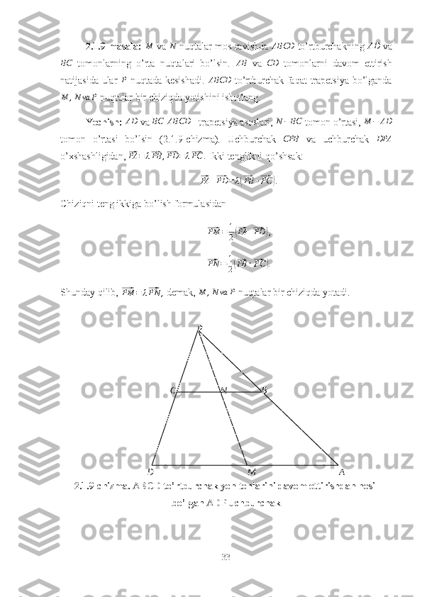 ABP
C
D N
M2.1.9-masala:  M  va 	N  nuqtalar mos ravishda 	ABCD  to’rtburchakning  	AD  va
BC
  tomonlarning   o’rta   nuqtalari   bo’lsin.   AB
  va   CD
  tomonlarni   davom   ettirish
natijasida ular  	
P   nuqtada kesishadi.  	ABCD   to’rtburchak faqat  trapetsiya bo’lganda
M , N va P
 nuqtalar bir chiziqda yotishini isbotlang.
Yechish: 	
AD  va 	BC  	ABCD  - trapetsiya asoslari, 	N	−	BC  tomon o’rtasi, 	M	−	AD
tomon   o’rtasi   bo’lsin   (2.1.9-chizma).   Uchburchak  	
CPB   va   uchburchak   DPA
o’xshashligidan, 	
⃗PA	=	λ⃗PB	,⃗PD	=	λ⃗PC	.  Ikki tenglikni qo’shsak:
⃗PA	+⃗PD	=	λ(⃗PB	+⃗PC	).
Chiziqni teng ikkiga bo’lish formulasidan	
⃗
PM = 1
2	(⃗ PA +	⃗ PD	) ,	
⃗
PN = 1
2	(⃗ PB +	⃗ PC	) .
Shunday qilib, 	
⃗PM	=	λ⃗PN	,  demak, 	M	,N	va	P  nuqtalar bir chiziqda yotadi.
2.1.9-chizma. ABCD to’rtburchak yon tonlarini davom ettirishdan hosil
bo’lgan ADP uchburchak
33 