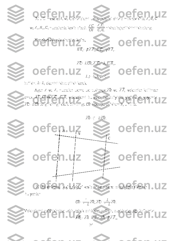 A
B
C2.1.10-masala: l1   va 	l2  chiziqlarni uchta parallel chiziq mos ravishda 	A,B,C
va 	
A1,B1,C1  nuqtalarda kesib o’tadi. 	AC
CB	=	A1C1	
C1B1  nisbat bajarilishini isbotlang.
Yechish:  Masala shartiga ko’ra,	
⃗BB1=	β⃗AA1,⃗C	C1=	γ⃗AA1.	
⃗
AC = λ	⃗ CB ,	⃗ A
1 C
1 = λ
1	⃗ C
1 B
1 ,	
λ≠−1,λ1≠−1
bo’lsin. 	
λ=	λ1  ekanini isbot qilish kerak.
Agar  
A   va  	A1   nuqtalar   ustma-ust   tushmasa	⃗AB   va  	⃗ A A
1   vektorlar   kollinear
emas.  	
⃗ AC ,	⃗ CB va	⃗ A
1 C
1 ,	⃗ C
1 B
1   vektorlarni   bu   vektorlar   bo’yicha   yig’indiga   yoyamiz.	
⃗AC	=	λ⃗CB
 tenglikning ikkala tomoniga 	⃗CB  vektorni qo’shamiz, u holda 
⃗AB	=	(1+λ)⃗CB	.
2.1.10-chizma. Ikki chiziqni kesib o’tgan parallel to’g’ri chiziqlar
Bu yerdan	
⃗
CB = 1
1 + λ	⃗ AB ,	⃗ AC = λ
1 + λ	⃗ AB .
Vektorlarni qo’shishning uchburchak qoidasini qo’llab, quyidagiga ega bo’lamiz:	
⃗AB1=⃗AB	+⃗BB1=⃗AB	+β⃗AA1
,
34 