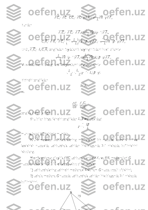 B
G⃗A C
1 =	⃗ AC +	⃗ C C
1 =	⃗ AC + γ	⃗ A A
1 = λ
1 + λ	⃗ AB + γ	⃗ A A
1 .
Bundan	
⃗
A
1 C
1 =	⃗ A C
1 −	⃗ A A
1 = λ
1 + λ	⃗ AB +	( γ − 1	)⃗ A A
1 ,	
⃗
C
1 B
1 =	⃗ A B
1 −	⃗ A C
1 =	( 1 − λ
1 + λ	)⃗ AB +	( β − γ	)⃗ A A
1 = 1
1 + λ	⃗ AB +	( β − γ	)⃗ A A
1 .
Endi, 	
⃗ A
1 C
1 = λ
1	⃗ C
1 B
1  tenglikdan foydalanib keyingi ifodani hosil qilamiz
λ
1 + λ	
⃗ AB +	( γ − 1	)⃗ A A
1 = λ
1
1 + λ	⃗ AB + λ
1	( β − γ	)⃗ A A
1 .
Mos vektorlar oldidagi koeffitsiyentlarni tenglashtiramiz
λ
1 + λ = λ
1
1 + λ , γ − 1 = λ
1	
( β − γ	) .
Birinchi tenglikdan
λ = λ
1
va
 
AC
CB = A
1 C
1
C
1 B
1
tenglik o’rinli bo’ladi.
Shu bilan birga ikinchi tenglikdan 	
λ,βva	γ  orasidagi 
γ = 1 + λβ
1 + λ
munosabatni ko’rishimiz mumkin.
2.1.11-masala:   Uchburchakning   medianalari   bir   nuqtada   kesishishini   va
kesishish   nuqtasida   uchburchak   uchidan   hisoblaganda   2 : 1
  nisbatda   bo’linishini
isbotlang.
Yechish:  Faraz qilaylik   ABC
 uchburchakning  A A
1  va  B B
1  medianalari  G 
nuqtada kesishsin (2.1.11-chizma).Isbot qilish kerak:
1) uchburchakning uchinchi medianasi  C C
1  ham  G  nuqta orqali o’tishini;
2) uchala mediana  G  nuqtada uchburchak uchidan hisoblaganda 	
2:1  nisbatda
bo’linishini.
35 