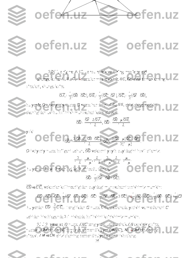 A CG
2.1.11-chizma ABC uchburchak va uning medianalari
Shartga ko’ra A1,B1,C1−¿ nuqtalar mos ravishda 	BC	,CA	va	AB  tomonlarning 
o’rtalari, shunga ko’ra	
⃗
O A
1 = 1
2	(⃗ OB +	⃗ OC	) ,⃗ O B
1 = 1
2	(⃗ OC +	⃗ OA	) ,⃗ O C
1 = 1
2	(⃗ OA +	⃗ OB	) ,
bu yerda  O  – ixtiyoriy nuqta.  G  nuqta har doim  	
AA1 , 	BB1   chiziqlarga tegishli 
ekanligidan ushbu bo’linish munosabati kelib chiqadi.	
⃗OG	=	
⃗OA	+λ⃗O	A1	
1+λ	,⃗OG	=	
⃗OB	+μ⃗O	B1	
1+λ
yoki	
⃗OG	=	2⃗OA	+λ(⃗OB	+⃗OC	)	
1+λ	,⃗OG	=	2⃗OB	+μ(⃗OC	+⃗OA	)	
2(1+μ)	.
O- ixtiyoriy nuqta bo’lgani uchun, 	
⃗ OG
 vektorni yoyib quyidagini hosil qilamiz:
2
1 + λ = μ
1 + μ , λ
1 + λ = 2
1 + μ , λ
1 + λ = μ
1 + μ .
Bu yerdan 	
λ=	μ=	2  ekanligi kelib chiqadi, demak,	
⃗
OG = 1
3	(⃗ OA +	⃗ OB +	⃗ OC	) .	
⃗
CG va	⃗ C C
1  vektorlar kollinearligidan quyidagi munosabatni topishimiz mumkin:
⃗
CG =	⃗ OG −	⃗ OC = 1
3	(⃗ OA +	⃗ OB +	⃗ OC	) −	⃗ OC = 1
3	(⃗ OA +	⃗ OB − 2	⃗ OC	) = ¿ 1
3	(⃗ OA −	⃗ OC	) + 1
3	(⃗ OB −	⃗ OC	) = 1
3	(⃗ CA +	⃗ CB	) .
Bu yerdan 	
⃗ CG = 2
3	⃗ C C
1 .
 Tenglikdan  G  nuqta 	C	C1  medianada yotishi va medianani  C
uchidan hisoblaganda  2 : 1
 nisbatda bo’lishini ko’rishimiz mumkin.
2.1.12-masala:  D  nuqta  ABC  teng yonli uchburchak  AB  asosining o’rta 
nuqtasi,  DM  chiziq  BC  tomonga perpendikulyar (	
M BC	ϵ ), 	N	−¿ DM  chiziqning 
o’rtasi. 	
AM	va	CN  chiziqlarning perpendirulyar ekanini isbotlang.
36 