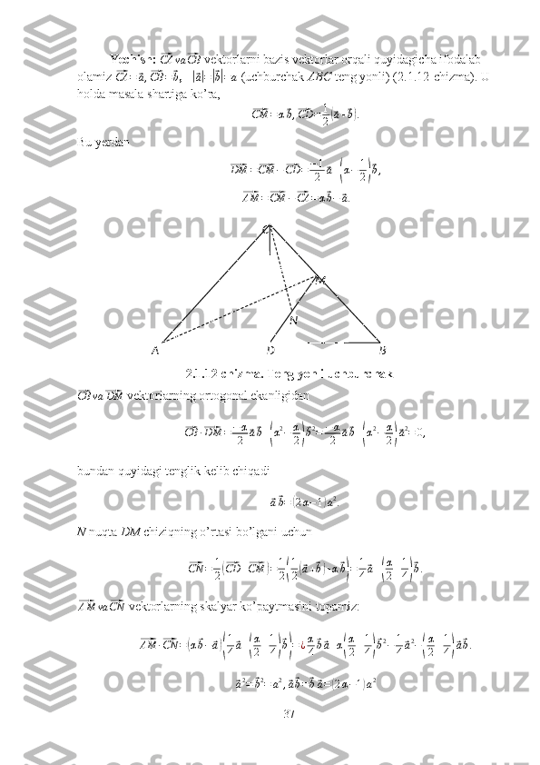 A C
BM
D NYechish: ⃗CA	va	⃗CB  vektorlarni bazis vektorlar orqali quyidagicha ifodalab 
olamiz 	
⃗CA	=	⃗a,⃗CB	=	⃗b ,   	|⃗
a| =	|⃗ b| = a  (uchburchak  ABC  teng yonli) (2.1.12-chizma). U 
holda masala shartiga ko’ra,	
⃗
CM = α	⃗ b ,	⃗ CD = 1
2	(⃗ a +	⃗ b) .
Bu yerdan	
⃗DM	=⃗CM	−⃗CD	=	−1
2	⃗a+(α−	1
2)⃗b,	
⃗
AM =	⃗ CM −	⃗ CA = α	⃗ b −	⃗ a .
2.1.12-chizma. Teng yonli uchburchak	
⃗CB	va	⃗DM
 vektorlarning ortogonal ekanligidan	
⃗
CB ·	⃗ DM = − α
2	⃗ a⃗ b +	( α 2
− α
2	)⃗ b 2
= − α
2	⃗ a⃗ b +	( α 2
− α
2	)⃗ a 2
= 0 ,
bundan quyidagi tenglik kelib chiqadi	
⃗
a⃗ b =	( 2 α − 1	) a 2
.
N  nuqta  DM  chiziqning o’rtasi bo’lgani uchun	
⃗
CN = 1
2	(⃗ CD +	⃗ CM	) = 1
2	( 1
2	(⃗ a +	⃗ b) + α	⃗ b) = 1
4	⃗ a +	( α
2 + 1
4	)⃗ b .	
⃗AM	va	⃗CN
 vektorlarning skalyar ko’paytmasini topamiz:	
⃗AM	·⃗CN	=(α⃗b−	⃗a)(
1
4⃗a+(
α
2+1
4)⃗b)=¿α
4
⃗b⃗a+α(
α
2+1
4)⃗b2−	1
4⃗a2−(
α
2+1
4)⃗a⃗b.	
⃗
a 2
=	⃗ b 2
= a 2
,	⃗ a⃗ b =	⃗ b⃗ a =	( 2 α − 1	) a 2
37 