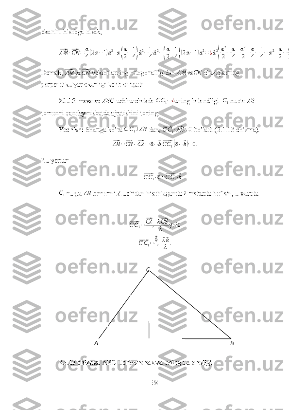 A
BCekanini hisobga olsak,⃗AM	·⃗CN	=	α
4(2α−1)a2+α(
α
2+1
4)⃗a2−	1
4⃗a2−(
α
2+1
4)(2α−1)a2=¿⃗a2
(
α2
2−	α
4+α2
2+α
4−	1
4−	α2+α
2−	α
2+1
4)=	0.
Demak, 	
⃗AM	va	⃗CN  vektorlarning ortogonalligidan 	AM	va	CN  chiziqlarning 
perpendikulyar ekanligi kelib chiqadi.
2.1.13-masala: 	
ABC  uchburchakda 	C	C1−¿ uning balandligi. 	C1  nuqta 	AB  
tomonni qanday nisbatda ajratishini toping.
Yechish:  Shartga ko’ra 	
C	C1⊥AB  dan, 	⃗ C C
1 ·	⃗ AB = 0
 bo’ladi (2.1.13-chizma). 	
⃗
AB =	⃗ CB −	⃗ CA =	⃗ a −	⃗ b⃗ C C
1	(⃗ a −	⃗ b) = 0.
Bu yerdan 	
⃗
C C
1 ·	⃗ a =	⃗ C C
1 ·	⃗ b .	
C1
 nuqta  AB
 tomonni  A  uchidan hisoblaganda  λ
 nisbatda bo’lsin, u vaqtda	
⃗C	C1=	⃗CA	+λ⃗CB	
1+λ
yoki	
⃗
C C
1 =	⃗ b + λ	⃗ a
1 + λ .
2.1.13-chizma. ABC Uchburchak va uning balandligi
38 