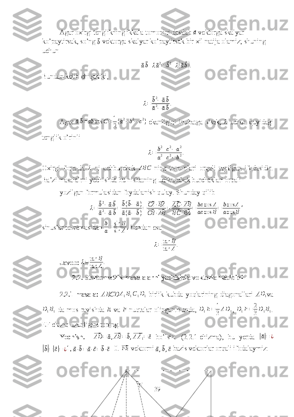 FAgar oxirgi tenglikning ikkala tomonini dastlab ⃗a  vektorga skalyar 
ko’paytirsak, so’ng 	
⃗b  vektorga skalyar ko’paytirsak bir xil natija olamiz; shuning 
uchun	
⃗
a⃗ b + λ	⃗ a 2
=	⃗ b 2
+ λ	(⃗ a⃗ b) .
Bundan kelib chiqadiki,	
λ=	⃗b2−⃗a⃗b	
⃗a2−⃗a⃗b.
Agar  	
⃗a⃗b=	ab	cos	C=	1
2(a2+b2−	c2)   ekanligini   inobatga  olsak,   λ
  uchun  quyidagi
tenglik o’rinli
λ = b 2
+ c 2
− a 2
a 2
+ c 2
− b 2 .
Oxirgi   formula  	
λ   ni   uchburchak   ABC
  ning   tomonlari   orqali   topilgan   ifodasidir.
Ba’zi masalalrni yechishda bu nisbatning uchburchak burchaklari orqali
yozilgan formulasidan foydalanish qulay. Shunday qilib
λ=	⃗b2−⃗a⃗b	
⃗a2−⃗a⃗b=	
⃗b(⃗b−	⃗a)	
⃗a(⃗a−	⃗b)=	⃗CA	·⃗BA	
⃗CB	·⃗AB	=	⃗AC	·⃗AB	
⃗BC	·⃗BA	=	bc	cos	A	
ac	cos	B=	bcos	A	
acos	B'
sinuslar teoremasidan  b
a = sin B
sin A ,
 bundan esa
λ = tan B
tan A .
Javob:  λ = tan B
tan A .
2.2. Stereometrik masalalarni yechishda vektorlar tadbiqi
2.2.1-masala:   ABCD	
A1B1C1D1   birlik   kubda   yoqlarining   diagonallari   A	D1 va
D
1 B
1   da  mos  ravishda   E   va   F   nuqtalar   olingan.Bunda,   D
1 E = 1
3 A D
1 ,   D
1 F = 2
3 D
1 B
1 .
EF chiziq uzunligini toping.
Yechish.    	
⃗AD	=	⃗a,⃗AB	=	⃗b,⃗AA1=	⃗c   bo’lsin.   (2.2.1-chizma),   bu   yerda  	|⃗ a| = ¿	
|⃗
b| =	|⃗ c| = ¿ 1, 	⃗
a ·	⃗ b =	⃗ a ·	⃗ c =	⃗ b ·	⃗ c =0. 	⃗FE  vektorni 	⃗a,⃗b,⃗c  bazis vektorlar orqali ifodalaymiz:
.
39 