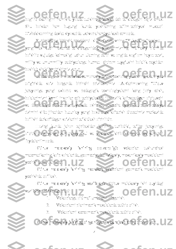 bog‘liq   ekanligini   hamisha   yodda   tutishimiz   kerak”   deb   ta’kidlagani   bejiz   emas.
Shu   boisdan   ham   bugungi   kunda   yoshlarning   ta’lim-tarbiyasi   mustaqil
O‘zbekistonning davlat siyosatida ustivor ahamiyat kasb etmoqda.
Yurtimizning birinchi prezidenti Islom Karimovning “Yuksak ma’naviyat –
yengilmas   kuch”   asarida   ta’kidlaganidek,   yoshlarimizning   ma’naviy   olamida
bo‘shliq   vujudga   kelmasligi   uchun   ularning   qalbi   va   ongida   sog‘lom   hayot   tarzi,
milliy   va   umummilliy   qadriyatlarga   hurmat-   ehtirom   tuyg‘usini   bolalik   paytidan
boshlab shakillantirishimiz zarur.
Talabalarga  bilim  berishda  zamonaviy ta’lim  texnologiyalarining ahamiyati
to‘g‘risida   so‘z   borganda   birinchi   prizidentimiz   I.A.Karimovning   “O‘quv
jarayoniga   yangi   axborot   va   pedagogik   texnologiyalarni   keng   joriy   etish,
bolalarimizni komil insonlar etib tarbiyalashda jonbozlik ko‘rsatadigan o‘qituvchi
va   domlalarga   e’tiborimizni   yanada   oshirish,   qisqacha   aytganda,   ta’lim-tarbiya
tizimini   sifat   jihatidan   butunlay   yangi   bosqichga   ko‘tarish   diqqatimiz   markazida
bo‘lishi darkor”degan so‘zlarini ta’kidlash o‘rinlidir.
Hozirgi   kunda   jahon   tajribasidan   ko‘rinib   turibdiki,   ta’lim   jarayoniga
o‘qitishning   yangi,   zamonaviy   usul   va   vositalari   kirib   kelmoqda   va   samarali
foydalanilmoqda.
Bitiruv   malakaviy   ishining   dolzarbligi:   vektorlar   tushunchasi
matematikaning ko’p sohalarida, geometriyada, fizikaviy, mexanikaviy masalalarni
yechishda qo’llaniladi.
Bitiruv   malakaviy   ishining   maqsadi:   vektorlarni   geometrik   masalalarni
yechishda qo’llash.
Bitiruv   malakaviy   ishining   vazifalari:   Bitiruv   malakaviy   ishi   quyidagi
vazifalarni o’z ichiga oladi:
1. Vektorlarga oid ma’lumotlarni o’rganish.
2. Vektorlarni planimetrik masalalarda tadbiq qilish.
3.  Vektorlarni stereometrik masalalarda tadbiq qilish.
Bitiruv malakaviy ishining o’rganilganlik darajasi:  to’liq o’rganilgan.
4 