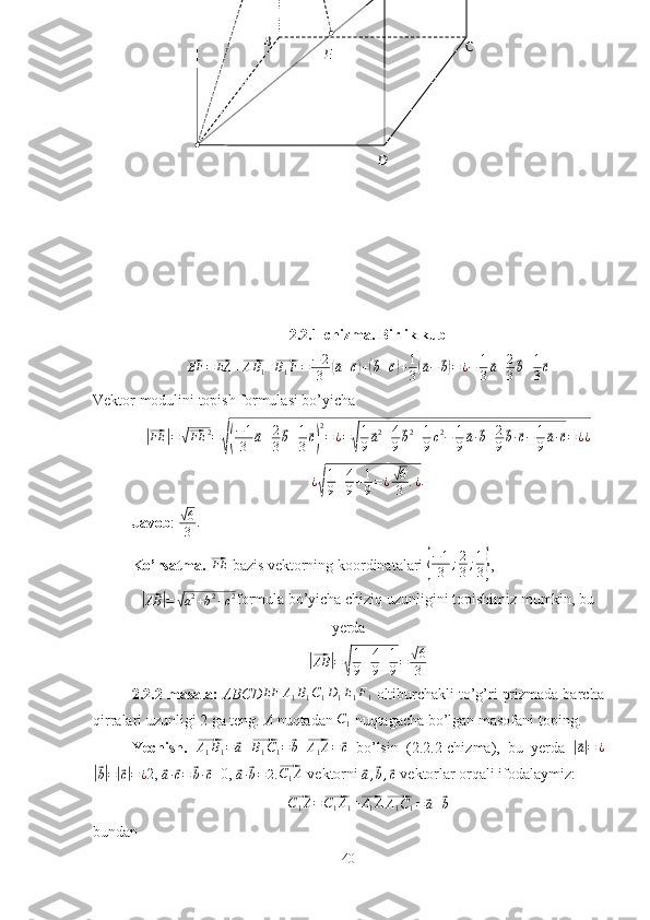 B
C
DE
2.2.1-chizma. Birlik kub⃗
EF =	⃗ EA +	⃗ A B
1 +	⃗ B
1 F = − 2
3	(⃗ a +	⃗ c) +	(⃗ b +	⃗ c) + 1
3	(⃗ a −	⃗ b) = ¿ − 1
3	⃗ a + 2
3	⃗ b + 1
3	⃗ c
Vektor modulini topish formulasi bo’yicha	
|⃗
FE	| =	√⃗ FE 2
=	
√( − 1
3	⃗ a + 2
3	⃗ b + 1
3	⃗ c) 2
= ¿ =	√ 1
9	⃗ a 2
+ 4
9	⃗ b 2
+ 1
9 c 2
− 1
9	⃗ a ·	⃗ b + 2
9	⃗ b ·	⃗ c − 1
9	⃗ a ·	⃗ c = ¿ ¿	
¿√
1
9+4
9+1
9=¿√6
3	.¿
.
Javob : 	
√ 6
3 .
Ko’rsatma. 	
⃗ FE
 bazis vektorning koordinatalari 	{ − 1
3 ; 2
3 ; 1
3	} ,	
|⃗
AB	| =	√ a 2
+ b 2
+ c 2
formula bo’yicha chiziq uzunligini topishimiz mumkin, bu
yerda 	
|⃗AB	|=	√
1
9+4
9+1
9=	√6
3
2.2.2-masala:  ABCD EF A
1 B
1 C
1 D
1 E
1 F
1   oltiburchakli to’g’ri prizmada barcha
qirralari uzunligi 2 ga teng.  A  nuqtadan 	
C1  nuqtagacha bo’lgan masofani toping.
Yechish.  	
⃗ A
1 B
1 =	⃗ a
 	⃗ B
1 C
1 =	⃗ b
 	⃗ A
1 A =	⃗ c
  bo’lsin   (2.2.2-chizma),   bu   yerda  	|⃗ a| = ¿	
|⃗
b| =	|⃗ c| = ¿ 2, 	⃗a·⃗c=	⃗b·⃗c =0, 	⃗a·⃗b=2 .⃗ C
1 A
 vektorni 	⃗a,⃗b,⃗c  vektorlar orqali ifodalaymiz:	
⃗C1A=⃗C1A1+⃗A1A⃗A1C1=⃗a+⃗b
bundan
40 