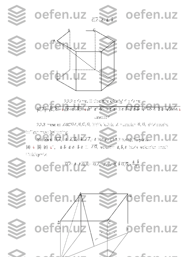 BA
D CA B C
D
EF⃗C1A=	⃗c−⃗a−⃗b  
2.2.2-chizma. Oltiburchakli to’g’ri prizma	
|⃗
C
1 A	| =	√⃗ C
1 A 2
= ¿	√ (	⃗ c −	⃗ a −	⃗ b ) 2
= ¿	√⃗ c 2
+	⃗ a 2
+	⃗ b 2
− 2 ·	⃗ c ·	⃗ a − 2 ·	⃗ c ·	⃗ b + 2 ·	⃗ a ·	⃗ b =	√ 4 + 4 + 4 + 2 · 2 =	√ 16 = 4. ¿
Javob:  4
2.2.3-masala:   ABC	
D	A1B1C1D1   birlik   kubda   A   nuqtadan  	B1D1   chiziqqacha
bo’lgan masofani toping.
Yechish: 	
⃗ D
1 A
1 =	⃗ a
  	⃗ A
1 B
1 =	⃗ b
  	⃗ A A
1 =	⃗ c
  bo’lsin (2.2.3-rasm), bu yerda 	
|⃗
a| = ¿
 	|⃗b|=|⃗c|=¿ 1,    	⃗
a ·	⃗ b =	⃗ a ·	⃗ c =	⃗ b ·	⃗ c =0.  	⃗ A O
1   vektorni  	⃗
a ,	⃗ b ,	⃗ c   bazis   vektorlar   orqali
ifodalaymiz: 	
⃗D1A=⃗a+⃗c⃗D1B1=⃗D1A1+⃗A1B1=	⃗a+⃗b⃗D1O1=	⃗a+⃗b
2	.
41 