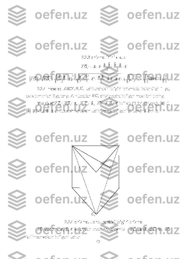 C12.2.3-chizma . B irlik kub	
⃗
A O
1 = −	⃗ a −	⃗ c +	⃗ a +	⃗ b
2 =	⃗ b −	⃗ a
2 −	⃗ c	
|⃗AO1|=√⃗AO12=√(⃗b−	⃗a
2	−⃗c)
2
=√
⃗a2
4+⃗b2
4+⃗c2−	⃗a·⃗b
2	−	⃗b·⃗c+⃗a·⃗c=¿√
1
4+1
4+1=	√
3
2
Javob: 	√
3
2
2.2.4-masala:   ABC A
1 B
1 C
1   uchburchakli   to’g’ri   prizmada   balandligi   1   ga,
asos tomonlari 2 ga teng. 	
A1  nuqtadan 	BC1  chiziqqacha bo’lgan masofani toping.
Yechish: 	
⃗ A A
1 =	⃗ B B
1 =	⃗ a
,   	⃗B1C1=⃗b ,   	⃗ AB =	⃗ A
1 B
1 =	⃗ c
 bo’lsin (2.2.4-chizma), 	|⃗a|=	1 ,	
|⃗
b| =	|⃗ c| = 2 ,	⃗
a ·	⃗ b =	⃗ a ·	⃗ c = 0 , asos muntazam uchburchak bo’lganligi uchun 	⃗
b ·	⃗ c = − 2 .
2.2.4-chizma. Uchburchakli to’g’ri prizma	
⃗AO
  vektorni  	⃗a ,  	⃗b ,  	⃗c   vektorlar   orqali   ifodalaymiz.    	⃗ B C
1 =	⃗ a +	⃗ b
,  	⃗BC1   va  	⃗BO
kollinear vektor bo’lgani uchun
42 