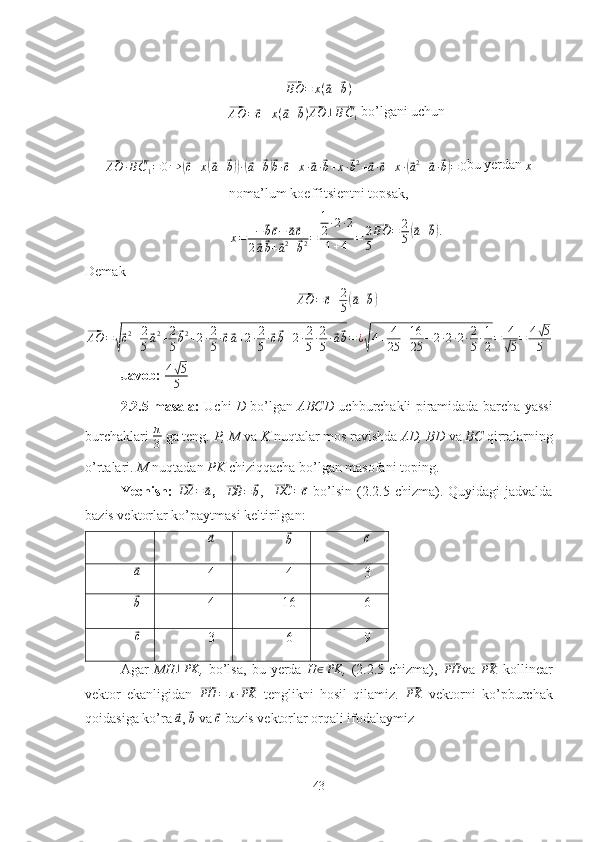 ⃗BO = x (	⃗ a +	⃗ b )	
⃗AO	=⃗c+x(⃗a+⃗b)⃗
AO ⊥	⃗ B C
1   bo’lgani uchun	
⃗AO	·⃗BC1=0⇒	(⃗c+x(⃗a+⃗b))·(⃗a+⃗b)⃗b·⃗c+x·⃗a·⃗b+x·⃗b2+⃗a·⃗c+x·(⃗a2+⃗a·⃗b)=	0
bu yerdan 
x
noma’lum koeffitsientni topsak,
x = −	
⃗ b⃗ c −	⃗ a⃗ c
2	
⃗ a⃗ b +	⃗ a 2
+	⃗ b 2 = 1
2 · 2 · 2
1 + 4 = 2
5	
⃗BO	=	2
5(⃗a+⃗b).  
Demak	
⃗AO	=⃗c+2
5(⃗a+⃗b)	
⃗AO	=√⃗c2+2
5⃗a2+2
5
⃗b2+2·2
5·⃗c⃗a+2·2
5·⃗c⃗b+2·2
5·2
5·⃗a⃗b=¿√4+	4
25	+16
25	−2·2·2·2
5·1
2=	4
√5=	4√5
5
Javob:  4	
√ 5
5
2.2.5-masala:   Uchi   D   bo’lgan   ABCD   uchburchakli piramidada barcha yassi
burchaklari  π
3   ga teng.  P, M  va  K  nuqtalar mos ravishda  AD, BD  va  BC  qirralarning
o’rtalari.  M  nuqtadan  PK  chiziqqacha bo’lgan masofani toping.
Yechish:  
⃗DA	=	⃗a ,   	⃗
DB =	⃗ b ,   	⃗ DC =	⃗ c
  bo’lsin   (2.2.5-chizma).  Quyidagi   jadvalda
bazis vektorlar ko’paytmasi keltirilgan:	
⃗a	⃗
b	⃗c	
⃗
a
4 4 3
⃗
b
4 16 6
⃗
c
3 6 9
Agar   MH	
⊥PK ,   bo’lsa,   bu   yerda   H	∈PK ,   (2.2.5-chizma),  	⃗ PH
va  	⃗PK   kollinear
vektor   ekanligidan  	
⃗PH	=	x·⃗PK   tenglikni   hosil   qilamiz.  	⃗PK   vektorni   ko’pburchak
qoidasiga ko’ra 	
⃗a , 	⃗b  va 	⃗c  bazis vektorlar orqali ifodalaymiz
43 