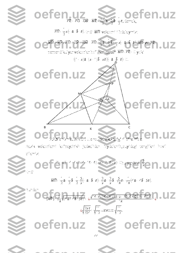 A D
M P
H
B C
K⃗PK =	⃗ PD +	⃗ DM +	⃗ MK = − 1
2	⃗ a + 1
2	⃗ b + 1
2	⃗ c ,
demak,	
⃗PH	=	1
2x(−	⃗a+⃗b+⃗c).
Endi 	⃗
MH  vektorni ifodalaymiz:	
⃗MH	=⃗MP	+⃗PH	=⃗DP	−⃗DM	+⃗PH	=	1
2⃗a−	1
2
⃗b+1
2x(−	⃗a+⃗b+⃗c).⃗MH
 va 	⃗PK
perpendikulyar vektorlar bo’lgani uchun 	
⃗ MH ·	⃗ PK = 0
 yoki	
((1−	x)⃗a+(x−1)⃗b+x⃗c)(−⃗a+⃗b+⃗c)=0.
2.2.5-chizma. ABCD Uchburchakli to’g’ri piramida
Bazis   vektorlarni   ko’paytirish   jadvalidan   foydalanib,quyidagi   tenglikni   hosil
qilamiz:	
(
1 − x	)( − 4 + 4 + 3 + 4 − 16 − 6	) + x	( − 3 + 6 + 9	) = 0
bu yerda  x = 5
9 .
Endi 	
⃗
MH = 1
2	⃗ a − 1
2	⃗ b + 1
2 · 5
9	( −	⃗ a +	⃗ b +	⃗ c) = 2
9	⃗ a − 2
9	⃗ b + 5
18	⃗ c = 1
18	( 4	⃗ a − 4	⃗ b + 5	⃗ c) .
Bundan 	
|⃗
MP	| = 1
18	√( 4	⃗ a − 4	⃗ b + 5	⃗ c) 2
= ¿	√ 16 · 4 + 16 · 16 + 25 · 9 − 32 · 4 + 40 · 3 − 40 · 6
18 = ¿	
¿√
297
324	=√
11
12	.
Javob: 	√
11
12 .
44 