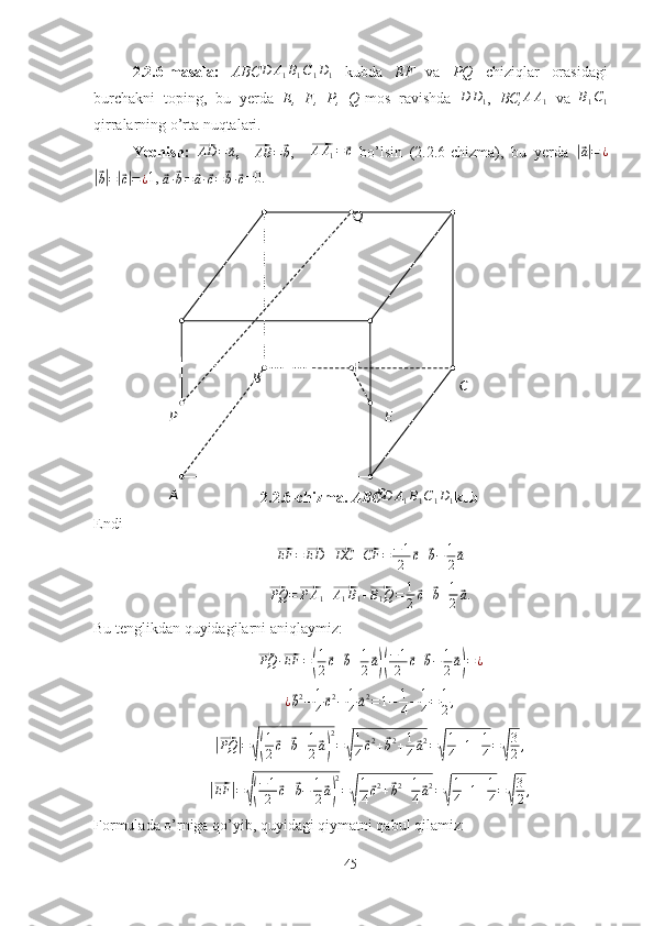 C
D E
A B
P Q
F2.2.6-masala:   ABCD	A1B1C1D1   kubda   EF   va   PQ   chiziqlar   orasidagi
burchakni   toping,   bu   yerda   E,   F,   P,   Q -mos   ravishda  	
D	D1 ,   BC, A A
1   va   B
1 C
1
qirralarning o’rta nuqtalari.
Yechish:  	
⃗AD	=	⃗a ,    	⃗
AB =	⃗ b ,    	⃗ A A
1 =	⃗ c
  bo’lsin   (2.2.6-chizma),   bu   yerda  	|⃗ a| = ¿	
|⃗
b| =	|⃗ c| = ¿ 1, 	⃗
a ·	⃗ b =	⃗ a ·	⃗ c =	⃗ b ·	⃗ c =0.
2.2.6-chizma.  ABC	
D	A1B1C1D1 kub
Endi	
⃗
EF =	⃗ ED +	⃗ DC +	⃗ CF = − 1
2	⃗ c +	⃗ b − 1
2	⃗ a	
⃗PQ	=⃗P	A1+⃗A1B1+⃗B1Q=	1
2⃗c+⃗b+1
2⃗a.
Bu tenglikdan quyidagilarni aniqlaymiz:	
⃗
PQ ·	⃗ EF =	( 1
2	⃗ c +	⃗ b + 1
2	⃗ a)( − 1
2	⃗ c +	⃗ b − 1
2	⃗ a) = ¿
¿	
⃗ b 2
− 1
4	⃗ c 2
− 1
4	⃗ a 2
= 1 − 1
4 − 1
4 = 1
2 ,	
|⃗PQ	|=√(
1
2⃗c+⃗b+1
2⃗a)
2
=√
1
4⃗c2+⃗b2+1
4⃗a2=√
1
4+1+1
4=√
3
2,	
|⃗EF	|=√(
−1
2	⃗c+⃗b−	1
2⃗a)
2
=√
1
4⃗c2+⃗b2+1
4⃗a2=√
1
4+1+1
4=√
3
2,
Formulada o’rniga qo’yib, quyidagi qiymatni qabul qilamiz:
45 