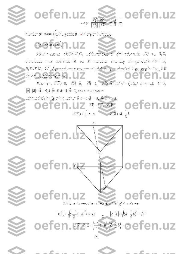 A1	
CE
KCcos φ =	
|⃗ PQ ·	⃗ EF	|	
|⃗
PQ	| ·|⃗ EF	| = 1
2 : 3
2 = 1
3
bundan   φ = arc cos 1
3 , bu yerda 	
φ−¿ izlangan burchak.
Javob:   arc cos 1
3 .
2.2.7-masala:   ABC	
A1B1C1   uchburchakli   to’g’ri   prizmada   AB   va  	B1C1
qirralarda   mos   ravishda   E   va   K   nuqtalar   shunday   olinganki, AE : EB = 1 : 2
,	
B1K	:K	C1=5:1
. Agar prizma asos tomonlari 6 ga, yon qirralari 2 ga teng bo’lsa,  EK
chiziq uzunligini toping.
Yechish:  	
⃗ A A
1 =	⃗ a
,    	⃗
CB =	⃗ b ,    	⃗ AB =	⃗ c
,    	⃗AC	=	⃗d   bo’lsin   (2.2.7-chizma),  	|⃗ a| = 2
,	
|⃗b|=|⃗c|=|⃗d|=6
,	⃗a·⃗b=	⃗a·⃗c=	⃗a·⃗d=	0 , asos muntazam 
uchburchak bo’lganligi uchun 
⃗
b ·	⃗ c =	⃗ c ·	⃗ d = 18 ,  	⃗
b ·	⃗ d = − 18.	
⃗
EK =	⃗ E A
1 +	⃗ A
1 K	
⃗
E A
1 = − 1
3	⃗ c +	⃗ a
              	⃗ A
1 K =	⃗ d + 1
6	⃗ b
2.2.7-chizma. Uchburchakli to’g’ri prizma	
|⃗
E A
1	| =	√ ( − 1
3	⃗ c +	⃗ a ) 2
= 2	√ 2               	|⃗
A
1 K	| =	√ (	
⃗ d + 1
6	⃗ b ) 2
=	√ 31	
⃗E	A1·⃗A1K=(
−1
3	⃗c+⃗a)·(⃗d+1
6
⃗b)=−	7
46 