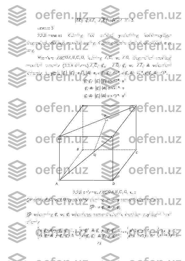 A B
C
DP
Q|⃗EK	|=√(⃗E	A1+⃗A1K)2=√8−14	+31	=5.Javob:  5
2.2.8-masala:   Kubning   ikki   qo’shni   yoqlarining   kesishmaydigan
diagonallari   orasidagi   masofani   toping.   Kubning   barcha   qirralari   uzunliklari   a   ga
teng.
Yechish:   ABC D A
1 B
1 C
1 D
1   kubning  	
A1C1   va  	AD1   diagonallari   orasidagi
masofani   topamiz   (2.2.8-chizma).	
⃗ A
1 C
1 =	⃗ q
1 ,    	⃗AD1=⃗q2   va  	⃗AA1=⃗m   vektorlarni
kiritamiz. Bu yerda 	
|⃗q1|=|⃗q2|=	a√2,|⃗m|=a,∠(⃗q1,⃗q2)=60	°,∠(⃗q1,⃗m)=90	°,∠(⃗q2,⃗m)=	45	°,	
⃗
q
1 ·	⃗ q
2 =	|⃗ q
1| ·|⃗ q
2| · cos 60 ° = a 2	
⃗
q
1 ·	⃗ m =	|⃗ q
1| ·|⃗ m| · cos 90 ° = o	
⃗
q
2 ·	⃗ m =	|⃗ q
2| ·|⃗ m| · cos 45 ° = a 2
2.2.8-chizma.  ABC
D	A1B1C1D1   kub
QP  chiziq 	
A1C1  va 	AD1  ayqash chiziqlarning umumiy perpendikulari bo’lsin. 	
⃗QP	=	x·⃗q1+⃗m+y·⃗q2	
⃗
QP
  vektorning  	⃗q1   va  	⃗ q
2   vektorlarga   perpendikularlik   shartidan   quyidagini   hosil
qilamiz	
{
(x·⃗q1+⃗m+y·⃗q2)·⃗q1=	0,	
(x·⃗q1+⃗m+y·⃗q2)·⃗q2=0	
⇔	{
x·⃗q12+⃗m·⃗q1+y·(⃗q2·⃗q1)=0,	
x·(⃗q2·⃗q1)+⃗m·⃗q2+y·⃗q22=	0
⇔	{
a2(2x+y)=0,	
a2(x+1+2y)=0
⇔	{	
2x+y=0,	
x+1+2y=0.
47 