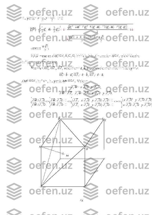 A B
C
D
MBu yerdan  x = 1
3 , y = − 2
3 .
 Endi|⃗
QP	| =	√ ( 1
3	⃗ q
1 +	⃗ m − 2
3	⃗ q
2 ) 2
= ¿ =	√⃗ q
1 2
+ 9	⃗ m 2
+ 4	⃗ q
2 2
+ 6	(⃗ q
1 ·	⃗ m) − 12	(⃗ q
2 ·	⃗ m) − 4 (	⃗ q
1 ·	⃗ q
2 )
3 = ¿ ¿	
¿a√2+9+8+0−12	−4	
3	=	a√3
3	.
Javob:  a	
√ 3
3 .
2.2.9-masala:  ABC	
D	A1B1C1D1   birlik kubda  A  nuqtadan  B	D	A1   tekislikkacha 
bo’lgan masofani toping. 
Yechish :	
⃗ BC ,	⃗ D A
1 ,	⃗ B A
1  vektorlarni 	⃗a,⃗b,⃗c  bazis vektorlar orqali ifodalaymiz:	
⃗
BC =	⃗ b −	⃗ a ,	⃗ D A
1 =	⃗ c −	⃗ b ,	⃗ B A
1 =	⃗ c −	⃗ a
.
AM ⊥ BD A
1   bo’lsin, bu yerda  M	
∈BD	A1 .  Vektor	
⃗
A
1 M = x ·	⃗ A
1 B + y ·	⃗ A
1 D ,	
⃗
AM =	⃗ A A
1 +	⃗ A
1 M =	⃗ A A
1 + x ·	⃗ A
1 B + y ·	⃗ A
1 D .	
{
⃗AM	⊥⃗A1B	
⃗AM	⊥⃗A1D	
⇔	{
⃗AM	·⃗A1B=0	
⃗AM	·⃗A1D=0
⇔	{
(⃗AA1+x·⃗A1B+y·⃗A1D)·⃗A1B=0	
(⃗AA1+x·⃗A1B+y·⃗A1D)·⃗A1D=0
⇔	⇔	
{
(x·⃗A1B2+y·⃗A1D	·⃗A1B)+⃗AA1·⃗A1B=0	
(x·⃗A1B·⃗A1D+y·⃗A1D2)+⃗AA1·⃗A1D=0
48 