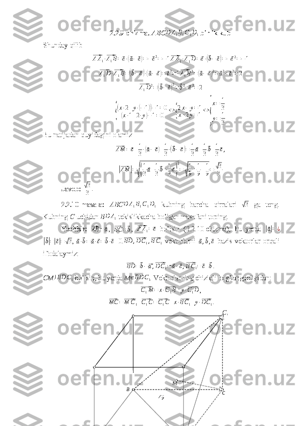 C1B
CM2.2.9-chizma.  ABC	
D	A1B1C1D1  birlik kub
Shunday qilib	
⃗AA1·⃗A1B=	⃗c·(⃗a−	⃗c)=−⃗c2=−1⃗
A A
1 ·	⃗ A
1 D =	⃗ c ·	(⃗ b −	⃗ c) = −	⃗ c 2
= − 1	
⃗
A
1 D ·	⃗ A
1 B =	(⃗ b −	⃗ c) ·(⃗ a −	⃗ c) =	⃗ c 2
= 1	⃗ A
1 B 2
=	(⃗ a −	⃗ c) 2
=	⃗ a 2
+	⃗ c 2
= 2	
⃗
A
1 D 2
=	(⃗ b −	⃗ c) 2
=	⃗ b 2
+	⃗ c 2
= 2	
{
(x·2+y·(−1))−1=0	
(x·1+2·y)−1=0	
⇔	{
2x−	y=1	
x+2y=1⇔	
{
x=	1
3	
y=	1
3
Bu natijadan quyidagini olamiz	
⃗
AM =	⃗ c + 1
3 ·	(⃗ a −	⃗ c) + 1
3 ·	(⃗ b −	⃗ c) = 1
3	⃗ a + 1
3	⃗ b + 1
3	⃗ c ,	
|⃗
AM	| =	√( 1
3	⃗ a + 1
3	⃗ b + 1
3	⃗ c) 2
=	√ 1
9 + 1
9 + 1
9 =	
√ 3
3
Javob: 	
√ 3
3 .
2.2.10-masala:   ABC D A
1 B
1 C
1 D
1   kubning   barcha   qirralari  	
√ 3
  ga   teng.
Kubning  C  uchidan  B	
D	A1   tekislikkacha bo’lgan masofani toping. 
Yechish:  	
⃗ AB =	⃗ a
,  	⃗
BC =	⃗ b ,  	⃗ A A
1 =	⃗ c
  bo’lsin   (2.2.10-chizma),   bu   yerda  	|⃗ a| = ¿	
|⃗
b| =	|⃗ c| =	√ 3 ,  	⃗a·⃗b=	⃗a·⃗c=	⃗b·⃗c =0.	⃗ BD ,	⃗ D C
1 ,	⃗ B C
1   vektorlarni  	⃗a,⃗b,⃗c   bazis   vektorlar   orqali
ifodalaymiz:	
⃗
BD =	⃗ b −	⃗ a ,	⃗ D C
1 =	⃗ a +	⃗ c ,	⃗ B C
1 =	⃗ c +	⃗ b .
CM	
⊥BD	C1   bo’lsin, bu yerda  M	∈BD	C1 .  Vektorlarning chiziqli bog’langanligidan:	
⃗C1M	=	x·⃗C1B+y·⃗C1D
,	
⃗
MC =	⃗ M C
1 +	⃗ C
1 C =	⃗ C
1 C + x ·	⃗ BC
1 + y ·	⃗ DC
1 .
49 