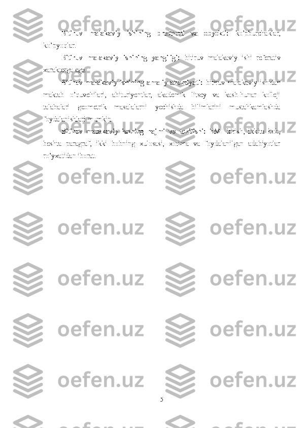 Bitiruv   malakaviy   ishining   predmeti   va   obyekti:   ko’pburchaklar,
ko’pyoqlar.
Bitiruv   malakaviy   ishining   yangiligi:   bitiruv   malakaviy   ishi   referativ
xarakterga ega.
Bitiruv   malakaviy   ishining   amaliy   ahamiyati:   bitiruv   malakaviy   ishidan
maktab   o’quvchilari,   abituriyentlar,   akademik   litsey   va   kasb-hunar   kolleji
talabalari   geometrik   masalalarni   yechishda   bilimlarini   mustahkamlashda
foydalanishlari mumkin.
Bitiruv   malakaviy   ishning   hajmi   va   tuzilishi:   BMI   kirish,   ikki ta   bob,
beshta   paragraf,   ikki   bobning   xulosasi,   xotima   va   foydalanilgan   adabiyotlar
ro’yxatidan iborat .
5 