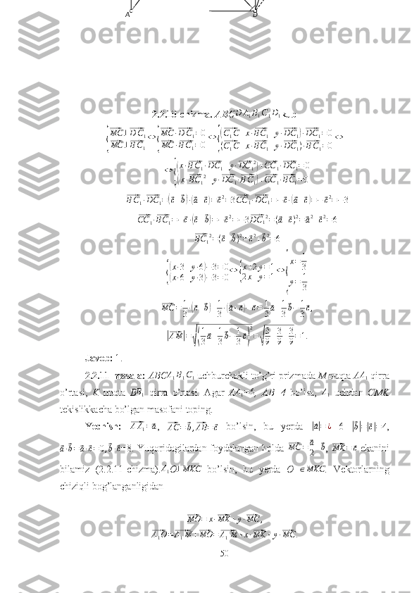 A D
2.2.10-chizma.  ABCD	A1B1C1D1 kub	
{
⃗MC	⊥⃗D	C1	
⃗MC	⊥⃗BC1
⇔	{
⃗MC	·⃗D	C1=0	
⃗MC	·⃗BC1=0
⇔	{
(⃗C1C+x·⃗BC	1+y·⃗DC	1)·⃗DC	1=0	
(⃗C1C+x·⃗BC	1+y·⃗DC	1)·⃗BC1=0
⇔
⇔	
{
( x ·	⃗ B C
1 ·	⃗ DC
1 + y ·	⃗ DC
1 2	)
+	⃗ CC
1 ·	⃗ DC
1 = 0	
(
x ·	⃗ BC
1 2
+ y ·	⃗ DC
1 ·	⃗ B C
1	) +	⃗ CC
1 ·	⃗ BC
1 = 0	
⃗
B C
1 ·	⃗ DC
1 =	(⃗ c +	⃗ b) ·(⃗ a +	⃗ c) =	⃗ c 2
= 3	⃗CC	1·⃗DC	1=−⃗c·(⃗a+⃗c)=−	⃗c2=−3	
⃗
CC
1 ·	⃗ BC
1 = −	⃗ c ·	(⃗ c +	⃗ b) = −	⃗ c 2
= − 3	⃗DC	12=(⃗a+⃗c)2=⃗a2+⃗c2=6  	
⃗
BC
1 2
= (	⃗ c +	⃗ b ) 2
=	⃗ c 2
+	⃗ b 2
= 6	
{
(x·3+y·6)−3=	0	
(x·6+y·3)−3=	0⇔	{
x+2y=1	
2x+y=1⇔	
{
x=	1
3	
y=	1
3	
⃗
MC = 1
3 ·	(⃗ c +	⃗ b) + 1
3 ·	(⃗ a +	⃗ c) −	⃗ c = 1
3	⃗ a + 1
3	⃗ b − 1
3	⃗ c ,	
|⃗
AM	| =	√( 1
3	⃗ a + 1
3	⃗ b − 1
3	⃗ c) 2
=	√ 3
9 + 3
9 + 3
9 = 1.
Javob: 	
1 .
2.2.11-masala:  ABC A
1 B
1 C
1  uchburchakli to’g’ri prizmada  M  nuqta  A A
1  qirra
o’rtasi,   K   nuqta   B	
B1   qirra   o’rtasi.   Agar   A	A1=	6 ,   AB=4   bo’lsa,  	A1   uchdan   CMK
tekislikkacha bo’lgan masofani toping.
Yechish:  	
⃗AA1=⃗a ,  	⃗AC	=	⃗b,⃗AB	=	⃗c   bo’lsin,   bu   yerda  	|⃗a|=	¿   6  	|⃗
b| =	|⃗ c| = 4 ,	
⃗
a ·	⃗ b =	⃗ a ·	⃗ c = 0 ,	⃗ b ·	⃗ c =8. Yuqoridagilardan foydalangan holda  	⃗ MC =	⃗ a
2 +	⃗ b
,  	⃗MK	=	⃗c   ekanini
bilamiz   (2.2.11-chizma).	
A1 O	⊥MKC   bo’lsin,   bu   yerda   O  	∈MKC .   Vektorlarning
chiziqli bog’langanligidan	
⃗MO	=	x·⃗MK	+y·⃗MC	,	
⃗A1O=⃗A1M	+⃗MO	=⃗A1M	+x·⃗MK	+y·⃗MC	.
50 
