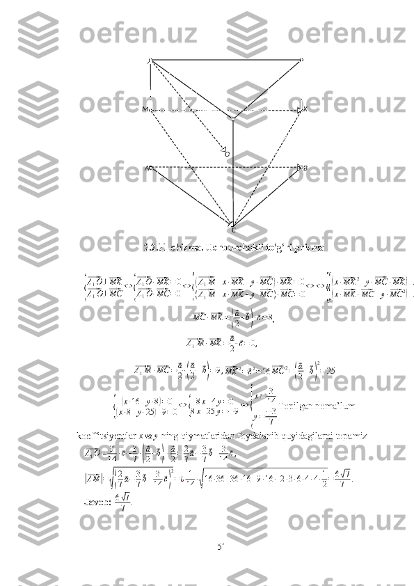 CA BM K
O
2.2.11-chizma. Uchburchakli to’g’ri prizma{
⃗A1O	⊥⃗MK	
⃗A1O	⊥⃗MC	
⇔	{
⃗A1O	·⃗MK	=	0	
⃗A1O·⃗MC	=0
⇔	{
(⃗A1M	+x·⃗MK	+y·⃗MC	)·⃗MK	=	0	
(⃗A1M	+x·⃗MK	+y·⃗MC	)·⃗MC	=	0
⇔	⇔	
{{
(x·⃗MK	2+y·⃗MC	·⃗MK	)+⃗A1M	·⃗MK	=0	
(x·⃗MK	·⃗MC	+y·⃗MC	2)+⃗A1M	·⃗MC	=	0	
⃗MC	·⃗MK	=(
⃗a
2+⃗b)·⃗c=8
, 	
⃗
A
1 M ·	⃗ MK =	⃗ a
2 ·	⃗ c = 0 ,	
⃗
A
1 M ·	⃗ MC =	⃗ a
2 ·	
(
⃗ a
2 +	⃗ b) = 9 ,	⃗MK	2=	⃗c2=16	⃗MC	2=(
⃗a
2+⃗b)
2
=	25	
{	
(x·16	+y·8)=	0	
(x·8+y·25	)+9=0⇔	{	
8x+4y=0	
8x+25	y=−	9⇔	
{
x=	3
14	
y=−3
7
Topilgan noma’lum
koeffitsiyentlar  x va y
 ning qiymatlaridan foydalanib quyidagilarni topamiz	
⃗
A
1 O = 3
14 ·	⃗ c − 3
7 ·	(
⃗ a
2 +	⃗ b) +	
⃗ a
2 = 2
7	⃗ a − 3
7	⃗ b + 3
14	⃗ c ,
 	
|⃗
AM	| =	√( 2
7	⃗ a − 3
7	⃗ b + 3
14	⃗ c) 2
= ¿ 1
14 ·	√ 16 · 36 + 36 · 16 + 9 · 16 − 2 · 3 · 6 · 4 · 4 · 1
2 = 6	
√ 7
7 .  
Javob:   6	
√ 7
7 .
51 