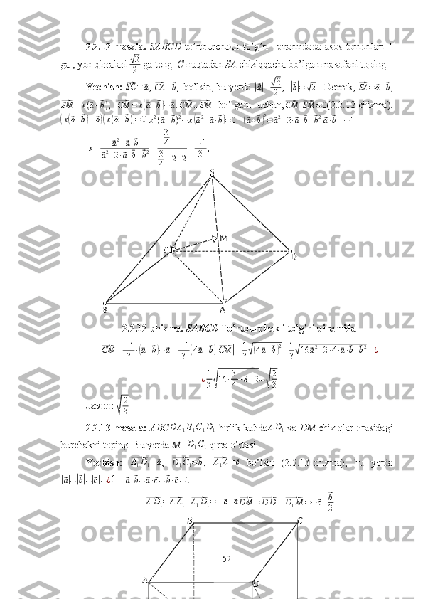 A B C
DS
D
AC
B M2.2.12-masala.   SABCD   to’rtburchakli   to’g’ri     piramidada   asos   tomonlari  1
ga , yon qirralari 	
√ 3
2  ga teng.  C  nuqtadan  SA  chiziqqacha bo’lgan masofani toping.
Yechish: 
⃗SC	=	⃗a , 	⃗CA	=	⃗b,  bo’lsin, bu yerda 	|⃗a|=	√3
2 ,   	|⃗
b| =	√ 2  . Demak, 	⃗SA	=	⃗a+⃗b ,	
⃗
SM = x (	⃗ a +	⃗ b )
,  	⃗
CM = x	(⃗ a +	⃗ b) −	⃗ a .	⃗ CM ⊥	⃗ SM   bo’lgani   uchun,	⃗CM	·⃗SM	=0 (2.2.12-chizma).	
(
x	(⃗ a +	⃗ b) −	⃗ a)( x (	⃗ a +	⃗ b )	) = 0  
x 2
(	⃗ a +	⃗ b ) 2
− x	(⃗ a 2
+	⃗ a ·	⃗ b) = 0    	(⃗a+⃗b)2=	⃗a2+2·⃗a·⃗b+⃗b2  ⃗a·⃗b=−1
  x =	
⃗ a 2
+	⃗ a ·	⃗ b	
⃗
a 2
+ 2 ·	⃗ a ·	⃗ b +	⃗ b 2 = 3
4 − 1
3
4 − 2 + 2 = − 1
3 ,
2.2.12-chizma.  SABCD  To’rtburchakli to’g’ri piramida	
⃗
CM = − 1
3 ·	(⃗ a +	⃗ b) −	⃗ a = − 1
3	( 4	⃗ a +	⃗ b)|⃗ CM	| = 1
3	√( 4	⃗ a +	⃗ b) 2
= 1
3	√ 16	⃗ a 2
+ 2 · 4 ·	⃗ a ·	⃗ b +	⃗ b 2
= ¿	
¿1
3√16	·3
4−8+2=√
2
3
Javob: 	
√ 2
3 .
2.2.13-masala:   ABC D A
1 B
1 C
1 D
1   birlik kubda A D
1   va   DM   chiziqlar orasidagi
burchakni toping. Bu yerda  M	
−	D1C1   qirra o’rtasi.
Yechish:  	
⃗ A
1 D
1 =	⃗ a
,  	⃗D1C1=⃗b ,  	⃗ A
1 A =	⃗ c
  bo’lsin   (2.2.13-chizma),   bu   yerda	
|⃗
a| =	|⃗ b| =	|⃗ c| = ¿ 1    	⃗
a ·	⃗ b =	⃗ a ·	⃗ c =	⃗ b ·	⃗ c = 0 . 	
⃗
A D
1 =	⃗ A A
1 +	⃗ A
1 D
1 = −	⃗ c +	⃗ a⃗DM	=⃗D	D1+⃗D1M	=−	⃗c+⃗b
2
52 