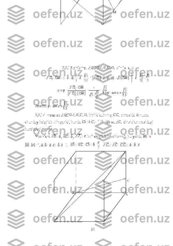 B
C
D EM
2.2.13-chizma .  ABC D A
1 B
1 C
1 D
1   birlik kub⃗
A D
1 ·	⃗ DM =	( −	⃗ c +	⃗ a) ·( −	⃗ c +	⃗ b
2
) = 1	|⃗AD1|=|−	⃗c+⃗a|=	√2|⃗DM	|=|−	⃗c+⃗b
2|=	√5
2
cos φ =	
⃗ A D
1 ·	⃗ DM	
|⃗
A D
1	| ·|⃗ DM	| = 1	√
2 ·	√ 5
2 =	√ 2
5	φ=arc	cos	√
2
5.
Javob:  φ = arc cos	
√ 2
5 .
2.2.14-masala:  ABC D A
1 B
1 C
1 D
1   birlik kubning  C C
1   qirrasida  E  nuqta 
shunday belgilab olinganki, bunda 	
CE	:EC1=1:2    BE  va  A	C1  chiziqlar orasidagi 
burchakni toping .
Yechish: 	
⃗AB	=	⃗a , 	⃗BC	=⃗b , 	⃗ A A
1 =	⃗ c
 bo’lsin (2.2.14-chizma), bu yerda 	|⃗a|=	¿	
|⃗
b| =	|⃗ c| = 1 , 	⃗a·⃗b=	⃗a·⃗c=	⃗b·⃗c =0.  	⃗BE	=⃗BC	+⃗CE	=⃗b+⃗c
3    	⃗ A C
1 =	⃗ AC +	⃗ C C
1 =	⃗ a +	⃗ b +	⃗ c
53 