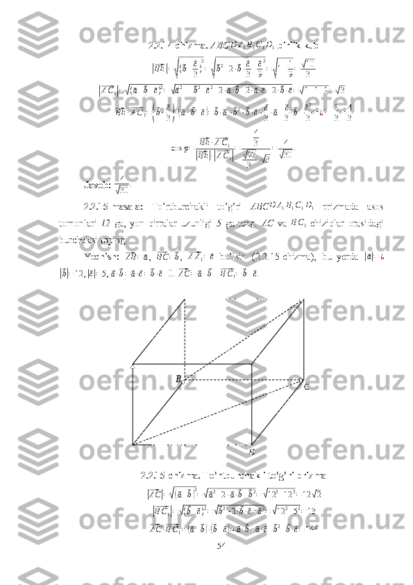 B
C
D2.2.14-chizma.  ABCD	A1B1C1D1   birlik kub 	
|⃗
BE	| =	√ (	
⃗ b +	⃗ c
3 ) 2
=	
√
⃗ b 2
+ 2 ·	⃗ b ·	⃗ c
3 +	⃗ c
9 2
=	
√ 1 + 1
9 =	
√ 10
3	
|⃗
A C
1	| =	√ (	⃗ a +	⃗ b +	⃗ c ) 2
=	√⃗ a 2
+ +	⃗ b 2
+	⃗ c 2
+ 2 ·	⃗ a ·	⃗ b + 2 ·	⃗ a ·	⃗ c + 2 ·	⃗ b ·	⃗ c =	√ 1 + 1 + 1 =	√ 3	
⃗BE	·⃗AC1=(⃗b+⃗c
3)·(⃗a+⃗b+⃗c)=	⃗b·⃗a+⃗b2+⃗b·⃗c+⃗c
3·⃗a+⃗c
3·⃗b+⃗c2
3=	¿1+1
3=	4
3	
cos	φ=	
⃗BE	·⃗AC1	
|⃗BE	|·|⃗AC1|
=	
4
3	
√10
3	·√3
=	4
√30	.
Javob: 	
4
√30	.
2.2.15-masala:   To’rtburchakli   to’g’ri   ABC	
D	A1B1C1D1   prizmada   asos
tomonlari   12   ga,   yon   qirralar   uzunligi   5   ga   teng.   AC   va  	
BC1   chiziqlar   orasidagi
burchakni toping.
Yechish:  	
⃗AB	=	⃗a ,  	⃗BC	=⃗b ,  	⃗ A A
1 =	⃗ c
  bo’lsin   (2.2.15-chizma),   bu   yerda  	|⃗a|=	¿	
|⃗
b| = 12 ,	|⃗ c| = 5 , 	⃗a·⃗b=	⃗a·⃗c=	⃗b·⃗c =0. 	⃗AC	=	⃗a+⃗b    	⃗ B C
1 =	⃗ b +	⃗ c
.
2.2.15-chizma. To’rtburchakli to’g’ri prizma	
|⃗
AC	| =	√(⃗ a +	⃗ b) 2
=	√⃗ a 2
+ 2 ·	⃗ a ·	⃗ b +	⃗ b 2
=	√ 12 2
+ 12 2
= 12	√ 2	
|⃗BC1|=√(⃗b+⃗c)2=√⃗b2+2·⃗b·⃗c+⃗c2=	√12	2+52=13	
⃗
AC ·	⃗ B C
1 =	(⃗ a +	⃗ b) ·(⃗ b +	⃗ c) =	⃗ a ·	⃗ b +	⃗ a ·	⃗ c +	⃗ b 2
+	⃗ b ·	⃗ c = 144
54 