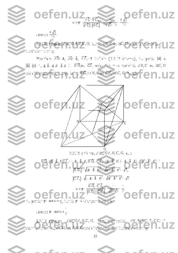 B
C
Dcos φ =⃗ AC ·	⃗ B C
1	
|⃗
AC	| ·|⃗ B C
1	| = 144
12	√ 2 · 13 = 6	
√ 2
13 .
Javob:  6	
√ 2
13 .
2.2.16-masala:  ABC D A
1 B
1 C
1 D
1   kubda  A B
1 C
  va  B C
1 D
  tekisliklar orasidagi 
burchakni toping.
Yechish:  
⃗ AD =	⃗ a
,  	⃗AB	=	⃗b ,  	⃗ A A
1 =	⃗ c
  bo’lsin   (2.2.16-chizma),   bu   yerda  	|⃗ a| = ¿	
|⃗
b| =	|⃗ c| = 1 ,  	⃗a·⃗b=	⃗a·⃗c=	⃗b·⃗c =0.  	⃗ B D
1 va  	⃗CA	1   vektorlar   mos   ravishda   A	B1C   va   B	C1D
tekisliklar normali, bunga ko’ra 	
⃗BD1⊥AB1C  va 	⃗C	A1⊥BC1D	.  Bundan
2.2.16 - chizma.  ABC	
D	A1B1C1D1   kub	
⃗
B D
1 =	⃗ a −	⃗ b +	⃗ c⃗ C A
1 = −	⃗ a −	⃗ b +	⃗ c ,	⃗BD1·⃗C	A1=(⃗a−	⃗b+⃗c)·(−⃗a−⃗b+⃗c)=−	⃗a2+⃗b2+⃗c2=1	
|⃗
B D
1	| =	√(⃗ a −	⃗ b +	⃗ c) 2
=	√⃗ a 2
+	⃗ b 2
+	⃗ c 2
=	√ 3 ,	
|⃗
C A
1	| =	√( −	⃗ a −	⃗ b +	⃗ c) 2
=	√⃗ a 2
+	⃗ b 2
+	⃗ c 2
=	√ 3	
cos	φ=	
⃗BD1·⃗C	A1	
|⃗BD1|·|⃗C	A1|
=	1	
√3·√3=	1
3.
Bu yerdan  φ = arc cos 1
3 , bunda  φ − ¿
 izlangan burchak.
Javob:   φ = arc cos 1
3
2.2.17-masala:   ABC	
D	A1B1C1D1   parallelepipedda   AB = 6 , BC = 6 , C C
1 = 4
ekani aniq bo’lsa, 	
AC	D1  va 	A1B1C1  tekisliklar orasidagi burchakni toping.
55 