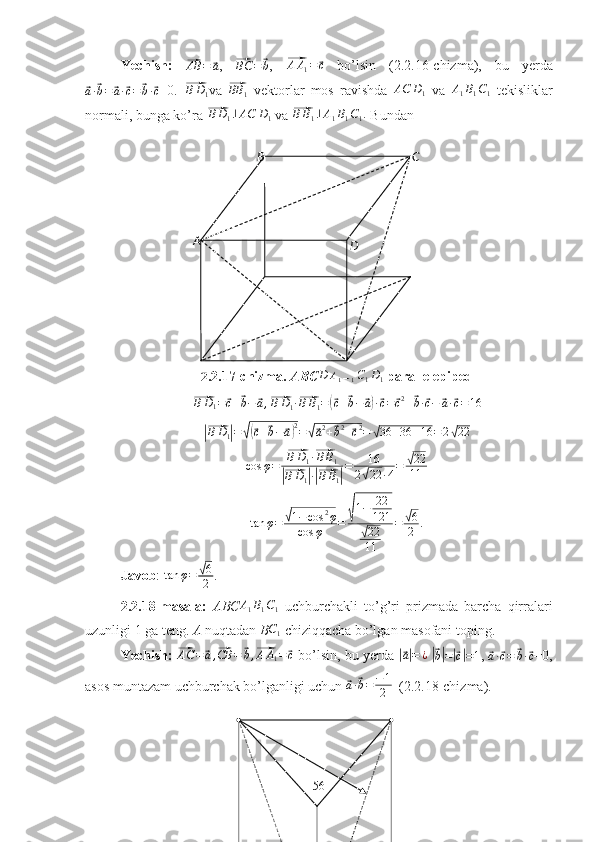 Yechish:  ⃗AB	=	⃗a ,  	⃗BC	=⃗b ,  	⃗ A A
1 =	⃗ c
  bo’lsin   (2.2.16-chizma),   bu   yerda	
⃗a·⃗b=	⃗a·⃗c=	⃗b·⃗c
=0.  	⃗ B D
1 va  	⃗ BB
1   vektorlar   mos   ravishda  	AC	D1   va  	A1B1C1   tekisliklar
normali, bunga ko’ra 	
⃗ B D
1 ⊥ AC D
1  va 	⃗BB1⊥A1B1C1.  Bundan
2.2.17-chizma.  ABC	
D	A1B1C1D1   parallelepiped	
⃗
B D
1 =	⃗ c +	⃗ b −	⃗ a ,	⃗
B D
1 ·	⃗ B B
1 =	(⃗ c +	⃗ b −	⃗ a) ·⃗ c =	⃗ c 2
+	⃗ b ·	⃗ c −	⃗ a ·	⃗ c = 16	
|⃗
B D
1	| =	√(⃗ c +	⃗ b −	⃗ a) 2
=	√⃗ a 2
+	⃗ b 2
+	⃗ c 2
=	√ 36 + 36 + 16 = 2	√ 22
cos φ =	
⃗ B D
1 ·	⃗ B B
1	
|⃗
B D
1	| ·|⃗ B B
1	| = 16
2	√ 22 · 4 =	
√ 22
11	
tan	φ=	√1−cos	2φ	
cos	φ	=	√1−	22
121	
√22
11	
=	√6
2	.
Javob : 	
tan	φ=	√6
2 .
2.2.18-masala:   ABC A
1 B
1 C
1   uchburchakli   to’g’ri   prizmada   barcha   qirralari
uzunligi 1 ga teng.  A  nuqtadan  B	
C1   chiziqqacha bo’lgan masofani toping.
Yechish:  	
⃗ AC =	⃗ a ,	⃗ CB =	⃗ b ,	⃗ A A
1 =	⃗ c
 bo’lsin, bu yerda  	|⃗ a| = ¿
 	|⃗
b| =	|⃗ c| = 1 , 	⃗
a ·	⃗ c =	⃗ b ·	⃗ c =0,
asos muntazam uchburchak bo’lganligi uchun 	
⃗ a ·	⃗ b = − 1
2   (2.2.18-chizma).
56A B C
D 