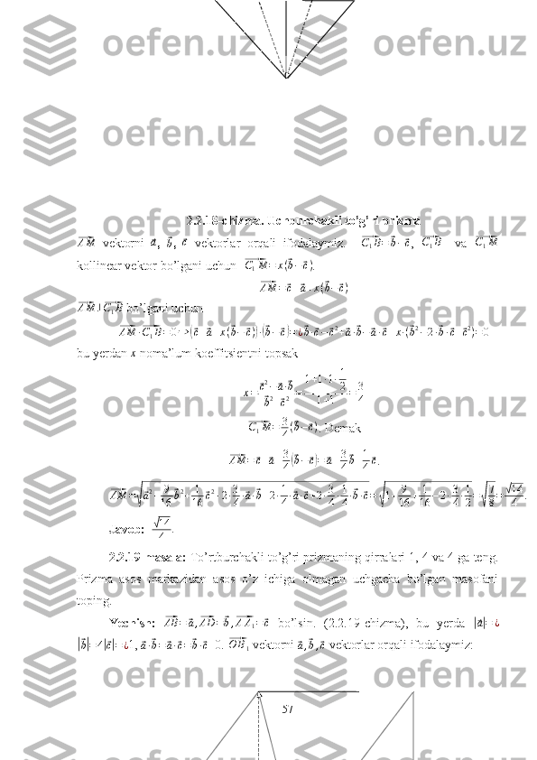 2.2.18-chizma. Uchburchakli to’g’ri prizma⃗AM
  vektorni  	⃗a ,  	⃗b ,  	⃗c   vektorlar   orqali   ifodalaymiz.    	⃗ C
1 B =	⃗ b −	⃗ c
,  	⃗C1B     va  	⃗ C
1 M
kollinear vektor bo’lgani uchun  	
⃗ C
1 M = x (	⃗ b −	⃗ c )
.         	
⃗AM	=	⃗c+⃗a+x(⃗b−	⃗c)	
⃗
AM ⊥	⃗ C
1 B
  bo’lgani uchun	
⃗AM	·⃗C1B=	0⇒	(⃗c+⃗a+x(⃗b−	⃗c))·(⃗b−⃗c)=¿⃗b·⃗c−	⃗c2+⃗a·⃗b−	⃗a·⃗c+x·(⃗b2−2·⃗b·⃗c+⃗c2)=0
bu yerdan 	
x  noma’lum koeffitsientni topsak
x =	
⃗ c 2
−	⃗ a ·	⃗ b	
⃗
b 2
+	⃗ c 2 = 1 + 1 · 1 · 1
2
1 + 1 = 3
4  	
⃗
C
1 M = 3
4 (	⃗ b −	⃗ c )
. Demak	
⃗
AM =	⃗ c +	⃗ a + 3
4	(⃗ b −	⃗ c) =	⃗ a + 3
4	⃗ b + 1
4	⃗ c
.	
⃗AM	=√⃗a2+	9
16	
⃗b2+	1
16	⃗c2+2·3
4·⃗a·⃗b+2·1
4·⃗a·⃗c+2·3
4·1
4·⃗b·⃗c=	√1+	9
16	+	1
16	−2·3
4·1
2=√
7
8=	√14
4	.
Javob:   	
√ 14
4 .
2.2.19-masala:  To’rtburchakli to’g’ri prizmaning qirralari 1, 4 va 4 ga teng.
Prizma   asos   markazidan   asos   o’z   ichiga   olmagan   uchgacha   bo’lgan   masofani
toping.
Yechish:  	
⃗ AB =	⃗ a ,	⃗ AD =	⃗ b ,	⃗ A A
1 =	⃗ c
  bo’lsin.   (2.2.19-chizma),   bu   yerda  	|⃗a|=	¿	
|⃗
b| = 4	|⃗ c| = ¿ 1, 	⃗
a ·	⃗ b =	⃗ a ·	⃗ c =	⃗ b ·	⃗ c =0. 	⃗O	B1  vektorni 	⃗
a ,	⃗ b ,	⃗ c  vektorlar orqali ifodalaymiz:
57 