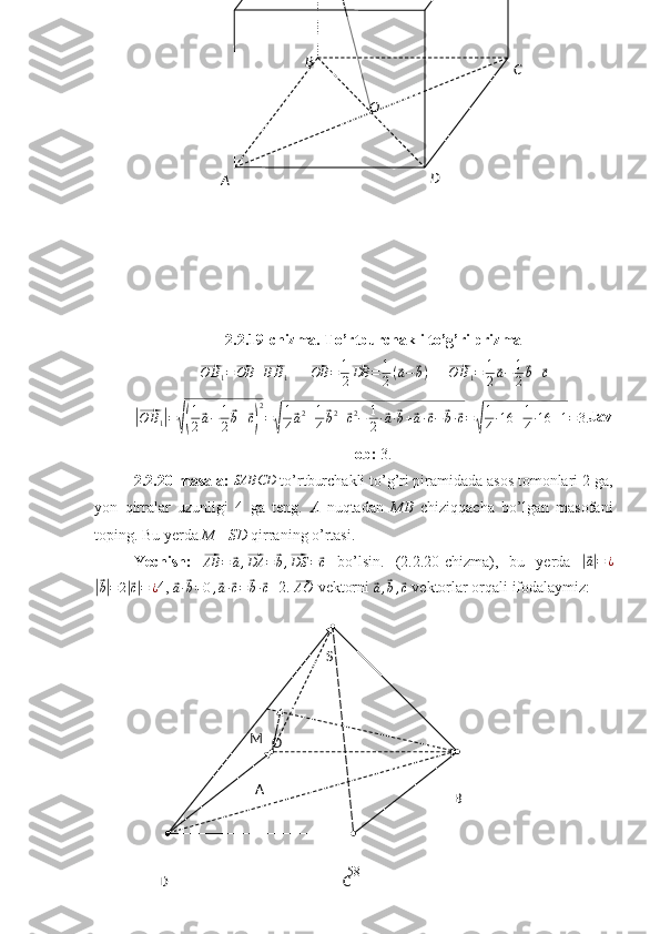 S
B
CA
D M
O2.2.19-chizma. To’rtburchakli to’g’ri prizma⃗
O B
1 =	⃗ OB +	⃗ B B
1       	⃗ OB = 1
2	⃗ DB = 1
2 (	⃗ a −	⃗ b )
     	⃗ O B
1 = 1
2	⃗ a − 1
2	⃗ b +	⃗ c	
|⃗
O B
1	| =	√( 1
2	⃗ a − 1
2	⃗ b +	⃗ c) 2
=	√ 1
4	⃗ a 2
+ 1
4	⃗ b 2
+	⃗ c 2
− 1
2 ·	⃗ a ·	⃗ b +	⃗ a ·	⃗ c −	⃗ b ·	⃗ c =	√ 1
4 · 16 + 1
4 · 16 + 1 = 3. Jav
ob:  3.
2.2.20-masala: 	
SABCD  to’rtburchakli to’g’ri piramidada asos tomonlari 2 ga,
yon   qirralar   uzunligi   4   ga   teng.   A   nuqtadan   MB   chiziqqacha   bo’lgan   masofani
toping. Bu yerda  M  -  SD  qirraning o’rtasi.
Yechish:  	
⃗
AB =	⃗ a ,	⃗ DA =	⃗ b ,	⃗ DS =	⃗ c   bo’lsin.   (2.2.20-chizma),   bu   yerda  	|⃗ a| = ¿	
|⃗b|=	2|⃗c|=	¿
4, 	⃗a·⃗b=0,⃗a·⃗c=⃗b·⃗c =2. 	⃗ AO
 vektorni 	⃗
a ,	⃗ b ,	⃗ c  vektorlar orqali ifodalaymiz:
58 C
D
A B
O 