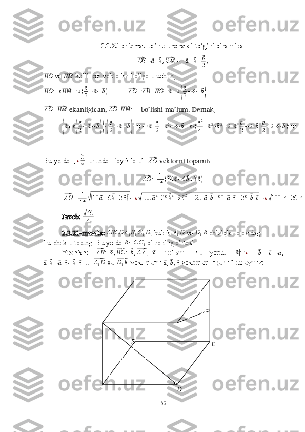 B
C
D E2.2.20-chizma. To’rtburchakli to’g’ri piramida⃗
DB =	⃗ a +	⃗ b ,	⃗ BM = −	⃗ a −	⃗ b +	⃗ c
2 ,	
⃗BO
 va 	⃗ BM
 kollinear vektorlar bo’lgani uchun, 	
⃗
BO = x	⃗ BM = x (	⃗ c
2 −	⃗ a −	⃗ b )
            	⃗ AO =	⃗ AB +	⃗ BO =	⃗ a + x	(
⃗ c
2 −	⃗ a −	⃗ b) .	
⃗
AO ⊥	⃗ BM
 ekanligidan, 	⃗AO	·⃗BM	=	0  bo’lishi ma’lum. Demak, 	
(⃗
a + x	(
⃗ c
2 −	⃗ a −	⃗ b)) ·(
⃗ c
2 −	⃗ a −	⃗ b) = 0 ⇔	⃗ a ·	⃗ c
2 −	⃗ a 2
−	⃗ a ·	⃗ b + x · (	⃗ c 2
4 +	⃗ a 2
+	⃗ b 2
− 2 ·	⃗ a ·	⃗ c
2 − 2 ·	⃗ b ·	⃗ c
2 + 2 ·	⃗ a ·	⃗ b ) = 0
Bu yerdan,  ¿ 3
8  . Bundan foydalanib   	
⃗ AO
 vektorni topamiz	
⃗
AO = 1
16 ( 10	⃗ a − 6	⃗ b + 3	⃗ c )	
|⃗AO	|=	1
16	√(10	⃗a−6⃗b+3⃗c)2=¿√100	⃗a2+36	⃗b2+9⃗c2−120	·⃗a·⃗b+60	·⃗a·⃗c−	36	·⃗b·⃗c=¿√100	·4+36	·4+9·16	+60	·2−	36	·2=	√46
4	.
Javob: 	
√ 46
4 .
2.2.21-masala: 	
ABCD	A1B1C1D1   kubda  A
1 D
 va  D
1 E
 chiziqlar orasidagi 
burchakni toping. Bu yerda  E − C C
1  qirraning o’rtasi.
Yechish:  	
⃗ AB =	⃗ a ,	⃗ BC =	⃗ b ,	⃗ A A
1 =	⃗ c
  bo’lsin.   Bu   yerda  	|⃗ a| = ¿
 	|⃗b|=|⃗c|=	a ,	
⃗
a ·	⃗ b =	⃗ a ·	⃗ c =	⃗ b ·	⃗ c =0. 	⃗ A
1 D
 va 	⃗D1E  vektorlarni 	⃗
a ,	⃗ b ,	⃗ c  vektorlar orqali ifodalaymiz:
59 