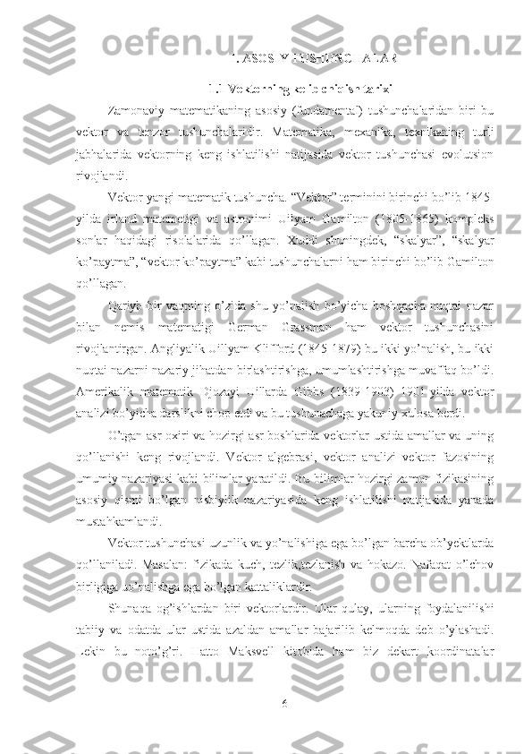 I. ASOSIY TUSHUNCHALAR
1.1 Vektorning kelib chiqish tarixi
Zamonaviy   matematikaning   asosiy   (fundamental)   tushunchalaridan   biri   bu
vektor   va   tenzor   tushunchalaridir.   Matematika,   mexanika,   texnikaning   turli
jabhalarida   vektorning   keng   ishlatilishi   natijasida   vektor   tushunchasi   evolutsion
rivojlandi.
Vektor-yangi matematik tushuncha. “Vektor” terminini birinchi bo’lib 1845-
yilda   irland   matemetigi   va   astronimi   Uilyam   Gamilton   (1805-1865)   kompleks
sonlar   haqidagi   risolalarida   qo’llagan.   Xuddi   shuningdek,   “skalyar”,   “skalyar
ko’paytma”, “vektor ko’paytma” kabi tushunchalarni ham birinchi bo’lib Gamilton
qo’llagan.
Qariyb   bir   vaqtning   o’zida   shu   yo’nalish   bo’yicha   boshqacha   nuqtai   nazar
bilan   nemis   matematigi   German   Grassman   ham   vektor   tushunchasini
rivojlantirgan. Angliyalik Uillyam Klifford (1845-1879) bu ikki yo’nalish, bu ikki
nuqtai nazarni nazariy jihatdan birlashtirishga, umumlashtirishga muvaffaq bo’ldi.
Amerikalik   matematik   Djozayi   Uillarda   Gibbs   (1839-1903)   1901-yilda   vektor
analizi bo’yicha darslikni chop etdi va bu tushunachaga yakuniy xulosa berdi.
O’tgan asr oxiri va hozirgi asr boshlarida vektorlar ustida amallar va uning
qo’llanishi   keng   rivojlandi.   Vektor   algebrasi,   vektor   analizi   vektor   fazosining
umumiy nazariyasi kabi bilimlar yaratildi. Bu bilimlar hozirgi zamon fizikasining
asosiy   qismi   bo’lgan   nisbiylik   nazariyasida   keng   ishlatilishi   natijasida   yanada
mustahkamlandi.
Vektor tushunchasi uzunlik va yo’nalishiga ega bo’lgan barcha ob’yektlarda
qo’llaniladi.   Masalan:   fizikada   kuch,   tezlik,tezlanish   va   hokazo.   Nafaqat   o’lchov
birligiga uo’nalishga ega bo’lgan kattaliklardir.
Shunaqa   og’ishlardan   biri   vektorlardir.   Ular   qulay,   ularning   foydalanilishi
tabiiy   va   odatda   ular   ustida   azaldan   amallar   bajarilib   kelmoqda   deb   o’ylashadi.
Lekin   bu   noto’g’ri.   Hatto   Maksvell   kitobida   ham   biz   dekart   koordinatalar
6 