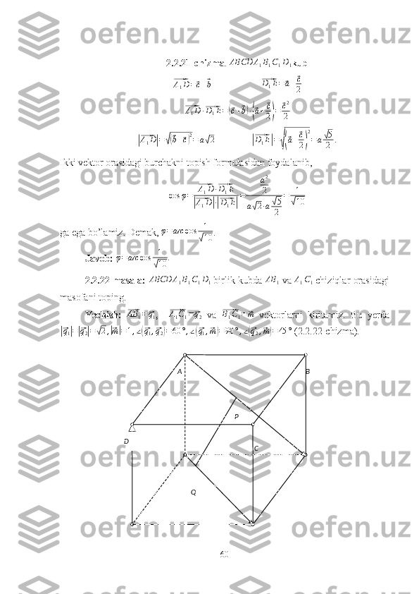 A B
CD P
Q2.2.21-chizma .  ABCD A
1 B
1 C
1 D
1 kub⃗A1D=⃗c+⃗b
                    	⃗ D
1 E =	⃗ a +	⃗ c
2	
⃗
A
1 D ·	⃗ D
1 E =	(⃗ c +	⃗ b) ·(⃗ a +	⃗ c
2
) =	
⃗ c 2
2	
|⃗
A
1 D	| =	√(⃗ b +	⃗ c) 2
= a	√ 2                	|⃗ D
1 E	| =	√(⃗ a +	⃗ c
2
) 2
= a	
√ 5
2 .
Ikki vektor orasidagi burchakni topish formulasidan foydalanib,	
cos	φ=	
⃗A1D	·⃗D1E	
|⃗A1D|·|⃗D1E|
=	
a2
2	
a√2·a√5
2	
=	1
√10
ga ega bo’lamiz. Demak,  φ = arc cos 1	
√
10 .
Javob:  	
φ=arc	cos	1
√10	.
2.2.22-masala:   ABCD A
1 B
1 C
1 D
1  birlik   kubda  AB
1  va  	
A1C1  chiziqlar orasidagi
masofani toping.
Yechish:  	
⃗AB	1=⃗q1 ,    	⃗ A
1 C
1 =	⃗ q
2   va  	⃗ B
1 C
1 =	⃗ m
  vektorlarni   kiritamiz.   Bu   yerda	
|⃗q1|=|⃗q2|=√2,|⃗m|=1,∠(⃗q1,⃗q2)=60	°,∠(⃗q1,⃗m)=90	°,∠(⃗q2,⃗m)=45	°
 (2.2.22-chizma).
60 