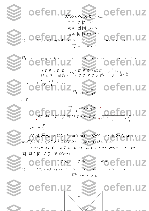 2.2.22-chizma. Birlik kub⃗q1·⃗q2=|⃗q1|·|⃗q2|·cos	60	°=1	
⃗
q
1 ·	⃗ m =	|⃗ q
1| ·|⃗ m| · cos 90 ° = 0	
⃗q2·⃗m=|⃗q2|·|⃗m|·cos	45	°=1
PQ  chiziq  A B
1  va  A
1 C
1  ayqash chiziqlarning umumiy perpendikulari bo’lsin. 	
⃗
PQ = x ·	⃗ q
1 +	⃗ m + y ·	⃗ q
2	
⃗
PQ
  vektorning  	⃗ q
1   va  	⃗ q
2   vektorlarga   perpendikularlik   shartidan   quyidagini   hosil
qilamiz	
{
(
x ·	⃗ q
1 +	⃗ m + y ·	⃗ q
2	) ·⃗ q
1 = 0 ,	
(
x ·	⃗ q
1 +	⃗ m + y ·	⃗ q
2	) ·⃗ q
2 = 0 ⇔	{ x ·	
⃗ q
1 2
+	⃗ m ·	⃗ q
1 + y ·	(⃗ q
2 ·	⃗ q
1	) = 0 ,
x ·	
(⃗ q
2 ·	⃗ q
1	) +	⃗ m ·	⃗ q
2 + y ·	⃗ q
2 2
= 0 ⇔	{ 2 x + y = 0 ,
x + 1 + 2 y = 0.
Bu yerdan  x = 1
3 , y = − 2
3 .
 Demak	
⃗
PQ = 1
3	⃗ q
1 +	⃗ m − 2
3	⃗ q
2
Endi	
|⃗
PQ	| =	√( 1
3	⃗ q
1 +	⃗ m − 2
3	⃗ q
2	) 2
= ¿	
¿√⃗q12+9⃗m2+4⃗q22+6(⃗q1·⃗m)−12	(⃗q2·⃗m)−	4(⃗q1·⃗q2)	
3	=¿√2+9+8+0−	12	−	4	
3	=	√3
3	.
Javob: 	
√ 3
3 .
2.2.23-masala:   ABC	
A1B1C1   uchburchakli   to’g’ri   prizmada   barcha   qirralari
uzunligi 1 ga teng.  AB  va  A
1 C  chiziqlar orasidagi masofani toping.
Yechish:  	
⃗AB	=	⃗q1 ,    	⃗ A
1 C =	⃗ q
2   va  	⃗AA	1=⃗m   vektorlarni   kiritamiz.   Bu   yerda	
|⃗q1|=|⃗m|=1,|⃗q2|=	√2
 (2.2.23-chizma). 	
⃗
q
1 ·	⃗ q
2 = 1
2            	⃗q1·⃗m=	0                	⃗q2·⃗m=1
PQ  chiziq  A B
1  va  A
1 C
1  ayqash chiziqlarning umumiy perpendikulari bo’lsin. 	
⃗MN	=	x·⃗q1+⃗m+y·⃗q2
61 