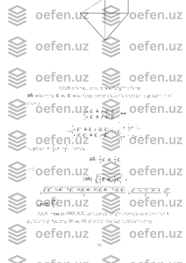 2.2.23-chizma. Uchburchakli to’g’ri prizma⃗MN
  vektorning  	⃗ q
1   va  	⃗ q
2   vektorlarga   perpendikularlik   shartidan   quyidagini   hosil
qilamiz	
{
(x·⃗q1+⃗m+y·⃗q2)·⃗q1=0	
(x·⃗q1+⃗m+y·⃗q2)·⃗q2=0
⟺
⇔	
{ x ·	
⃗ q
1 2
+	⃗ m ·	⃗ q
1 + y ·	(⃗ q
2 ·	⃗ q
1	) = 0
x ·	
(⃗ q
2 ·	⃗ q
1	) +	⃗ m ·	⃗ q
2 + y ·	⃗ q
2 2
= 0 ⇔	{ x + 1
2 y = 0 ,
1
2 x + 1 + 2 y = 0.
Bu yerdan   x = 2
7 , y = − 4
7 .
  Demak,	
⃗
MN = 2
7	⃗ q
1 +	⃗ m − 4
7	⃗ q
2 .
Endi	
|⃗
MN	| =	√( 2
7	⃗ q
1 +	⃗ m − 4
7	⃗ q
2	) 2
= ¿
¿	
√ 4	⃗ q
1 2
+ 49	⃗ m 2
+ 16	⃗ q
2 2
+ 28	(⃗ q
1 ·	⃗ m) − 56	(⃗ q
2 ·	⃗ m) − 16	(⃗ q
1 ·	⃗ q
2	)
7 = ¿	√ 4 + 49 + 32 − 56 − 8
7 =	√ 21
7
Javob:	
√ 21
7 .
2.2.24-masala:  ABCA
1 B
1 C
1   uchburchakli to’g’ri prizmada asos tomonlari 8 
ga, balandligi 6ga teng. 	
CA	1  va 	AB	1  chiziqlar orasidagi burchakni toping.
62 