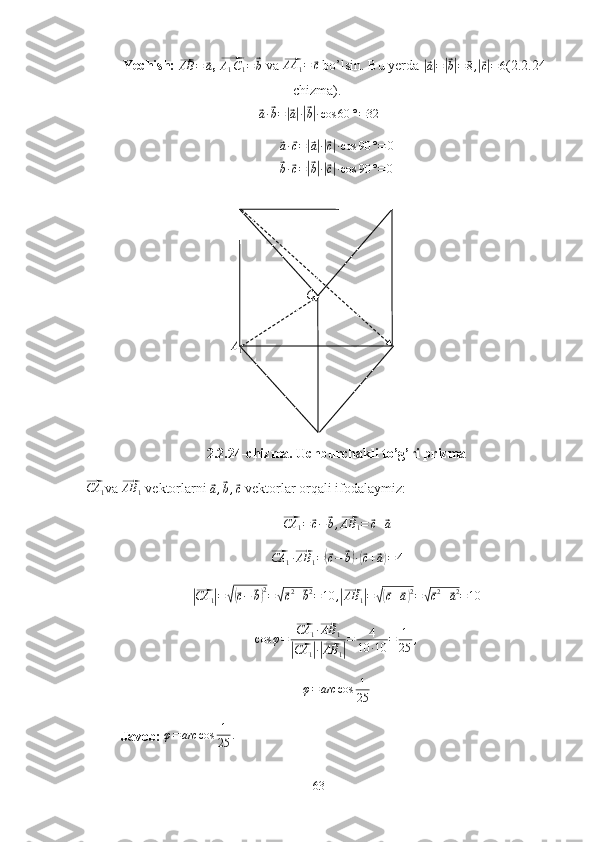 A
1CYechish: 	
⃗AB	=	⃗a , 	⃗ A
1 C
1 =	⃗ b
  va 	⃗ AA
1 =	⃗ c
  bo’lsin. Bu yerda 	|⃗
a| =	|⃗ b| = 8 ,	|⃗ c| = 6 (2.2.24-
chizma). 	
⃗
a ·	⃗ b =	|⃗ a| ·|⃗ b| · cos 60 ° = 32	
⃗a·⃗c=|⃗a|·|⃗c|·cos	90	°=	0	
⃗
b ·	⃗ c =	|⃗ b| ·|⃗ c| · cos 90 ° = 0
2.2.24-chizma. Uchburchakli to’g’ri prizma	
⃗CA	1
va 	⃗ AB
1  vektorlarni 	⃗a,⃗b,⃗c   vektorlar orqali ifodalaymiz:	
⃗
CA
1 =	⃗ c −	⃗ b ,	⃗ AB
1 =	⃗ c +	⃗ a	
⃗CA	1·⃗AB	1=(⃗c−	⃗b)·(⃗c+⃗a)=4
  	
|⃗
CA
1	| =	√(⃗ c −	⃗ b) 2
=	√⃗ c 2
+	⃗ b 2
= 10 ,	|⃗ AB
1	| =	√(⃗ c +	⃗ a) 2
=	√⃗ c 2
+	⃗ a 2
= 10
cos φ =	
⃗ CA
1 ·	⃗ AB
1	
|⃗
CA
1	| ·|⃗ AB
1	| = 4
10 · 10 = 1
25 ,
φ = arc cos 1
25
Javob:  φ = arc cos 1
25 .
63 